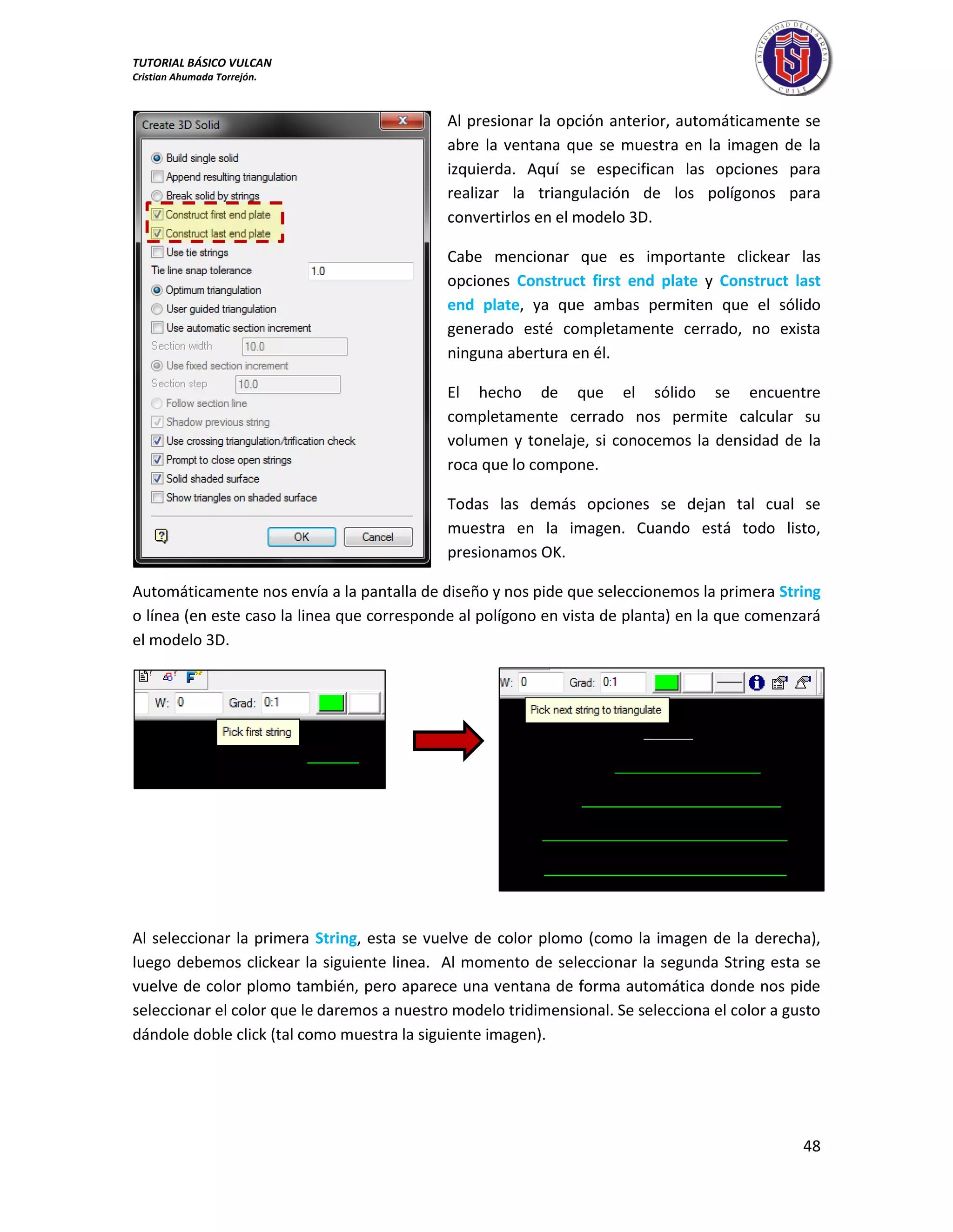 TUTORIAL BÁSICO VULCAN 
Cristian Ahumada Torrejón. 
48 
Al presionar la opción anterior, automáticamente se 
abre la ventana que se muestra en la imagen de la 
izquierda. Aquí se especifican las opciones para 
realizar la triangulación de los polígonos para 
convertirlos en el modelo 3D. 
Cabe mencionar que es importante clickear las 
opciones Construct first end plate y Construct last 
end plate, ya que ambas permiten que el sólido 
generado esté completamente cerrado, no exista 
ninguna abertura en él. 
El hecho de que el sólido se encuentre 
completamente cerrado nos permite calcular su 
volumen y tonelaje, si conocemos la densidad de la 
roca que lo compone. 
Todas las demás opciones se dejan tal cual se 
muestra en la imagen. Cuando está todo listo, 
presionamos OK. 
Automáticamente nos envía a la pantalla de diseño y nos pide que seleccionemos la primera String 
o línea (en este caso la linea que corresponde al polígono en vista de planta) en la que comenzará 
el modelo 3D. 
Al seleccionar la primera String, esta se vuelve de color plomo (como la imagen de la derecha), 
luego debemos clickear la siguiente linea. Al momento de seleccionar la segunda String esta se 
vuelve de color plomo también, pero aparece una ventana de forma automática donde nos pide 
seleccionar el color que le daremos a nuestro modelo tridimensional. Se selecciona el color a gusto 
dándole doble click (tal como muestra la siguiente imagen). 
 