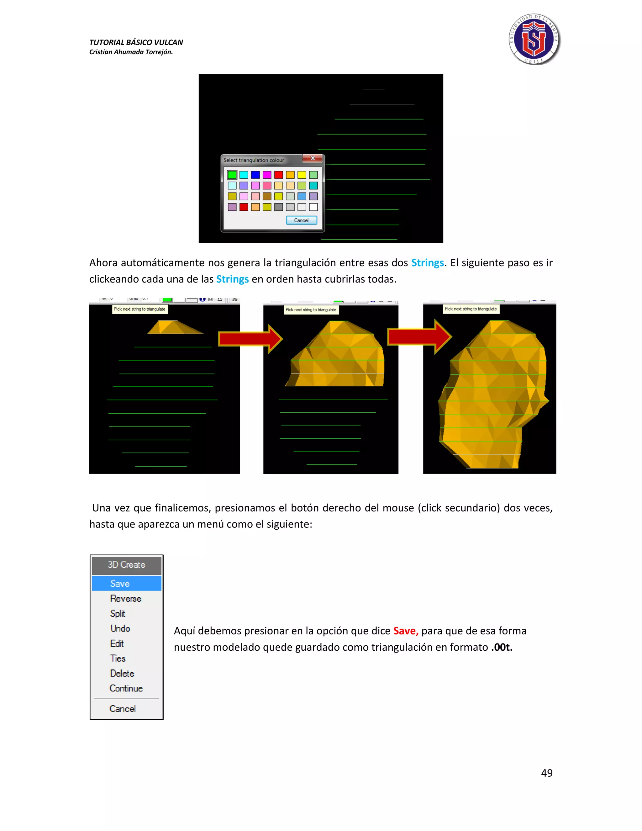 TUTORIAL BÁSICO VULCAN 
Cristian Ahumada Torrejón. 
49 
Ahora automáticamente nos genera la triangulación entre esas dos Strings. El siguiente paso es ir 
clickeando cada una de las Strings en orden hasta cubrirlas todas. 
Una vez que finalicemos, presionamos el botón derecho del mouse (click secundario) dos veces, 
hasta que aparezca un menú como el siguiente: 
Aquí debemos presionar en la opción que dice Save, para que de esa forma 
nuestro modelado quede guardado como triangulación en formato .00t. 
 