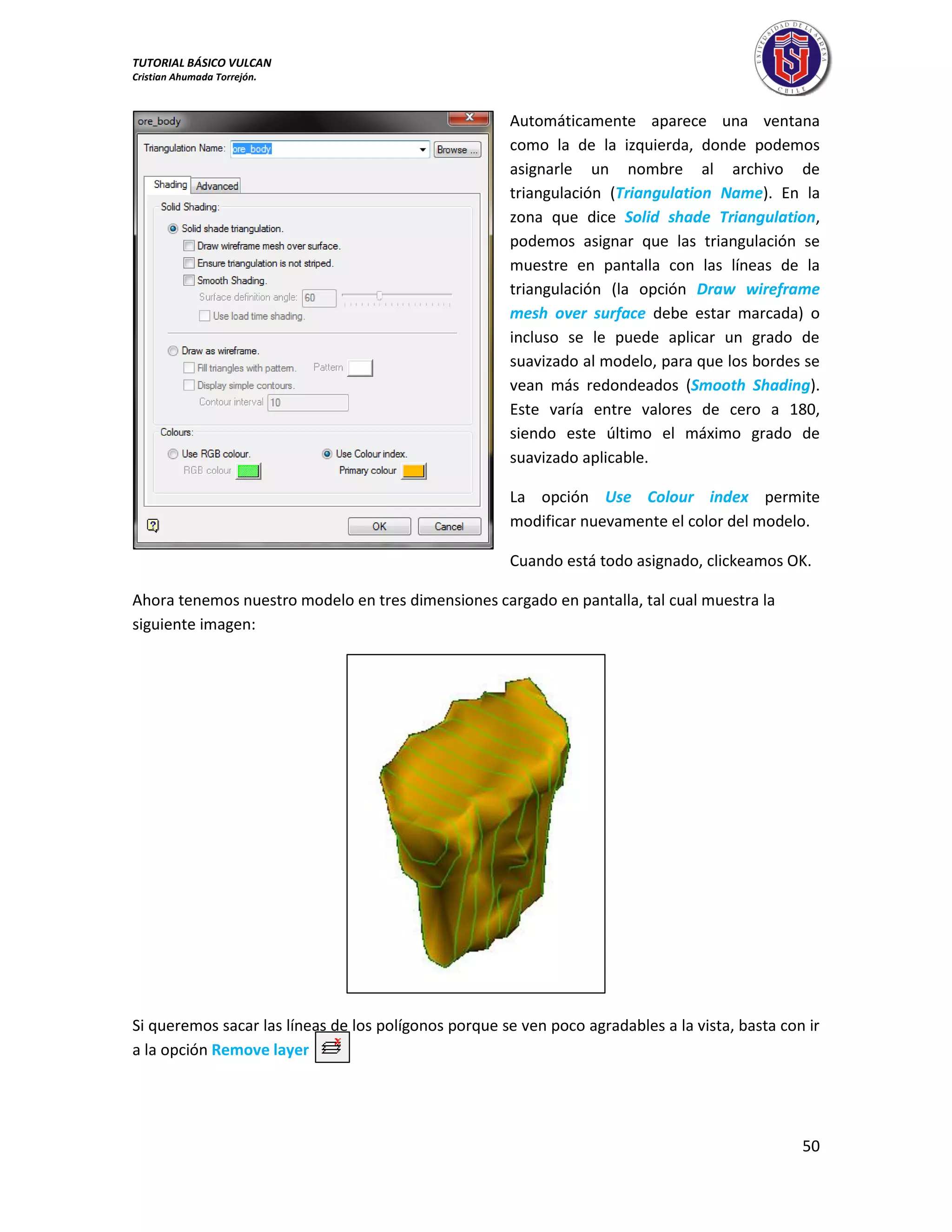TUTORIAL BÁSICO VULCAN 
Cristian Ahumada Torrejón. 
50 
Automáticamente aparece una ventana 
como la de la izquierda, donde podemos 
asignarle un nombre al archivo de 
triangulación (Triangulation Name). En la 
zona que dice Solid shade Triangulation, 
podemos asignar que las triangulación se 
muestre en pantalla con las líneas de la 
triangulación (la opción Draw wireframe 
mesh over surface debe estar marcada) o 
incluso se le puede aplicar un grado de 
suavizado al modelo, para que los bordes se 
vean más redondeados (Smooth Shading). 
Este varía entre valores de cero a 180, 
siendo este último el máximo grado de 
suavizado aplicable. 
La opción Use Colour index permite 
modificar nuevamente el color del modelo. 
Cuando está todo asignado, clickeamos OK. 
Ahora tenemos nuestro modelo en tres dimensiones cargado en pantalla, tal cual muestra la 
siguiente imagen: 
Si queremos sacar las líneas de los polígonos porque se ven poco agradables a la vista, basta con ir 
a la opción Remove layer 
 