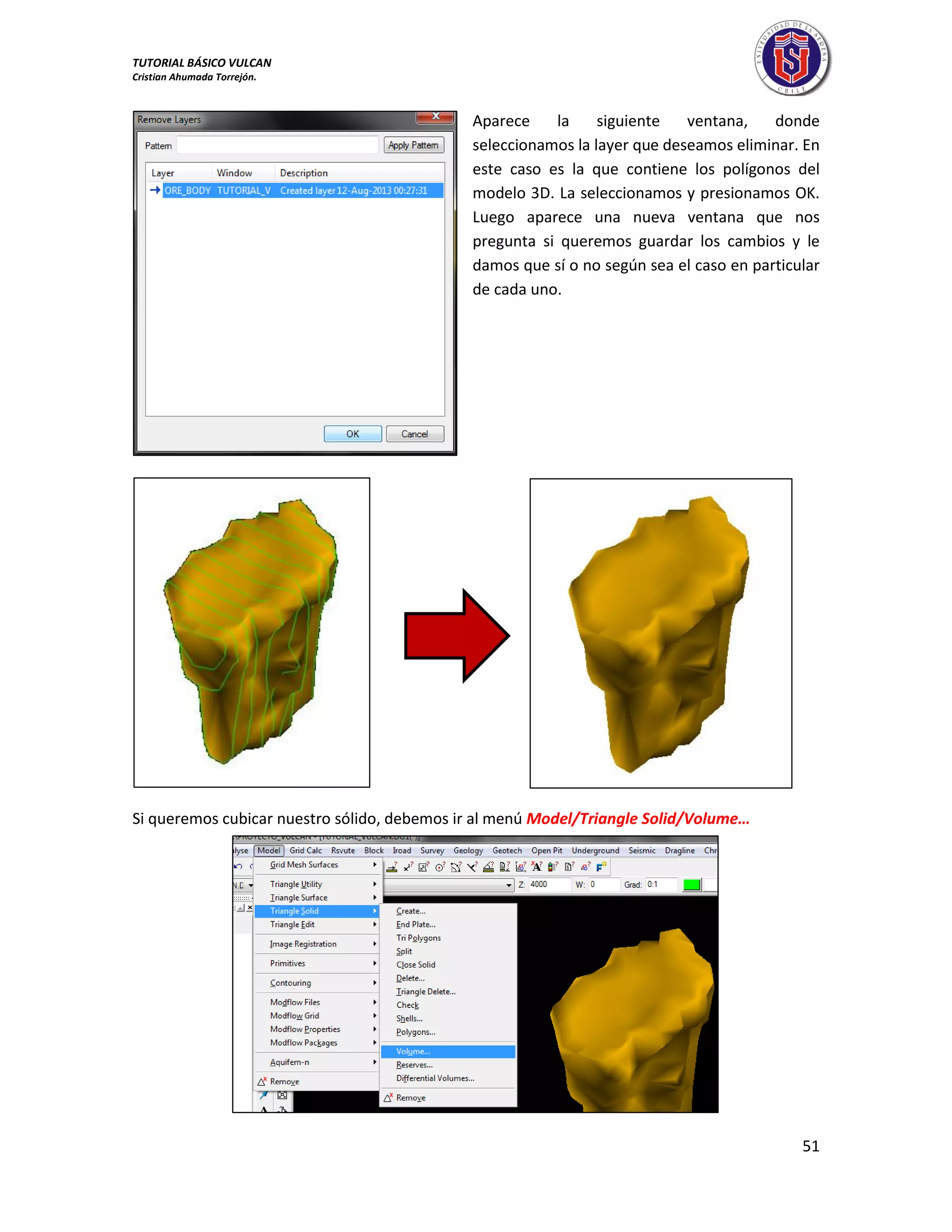 TUTORIAL BÁSICO VULCAN 
Cristian Ahumada Torrejón. 
51 
Aparece la siguiente ventana, donde 
seleccionamos la layer que deseamos eliminar. En 
este caso es la que contiene los polígonos del 
modelo 3D. La seleccionamos y presionamos OK. 
Luego aparece una nueva ventana que nos 
pregunta si queremos guardar los cambios y le 
damos que sí o no según sea el caso en particular 
de cada uno. 
Si queremos cubicar nuestro sólido, debemos ir al menú Model/Triangle Solid/Volume… 
 