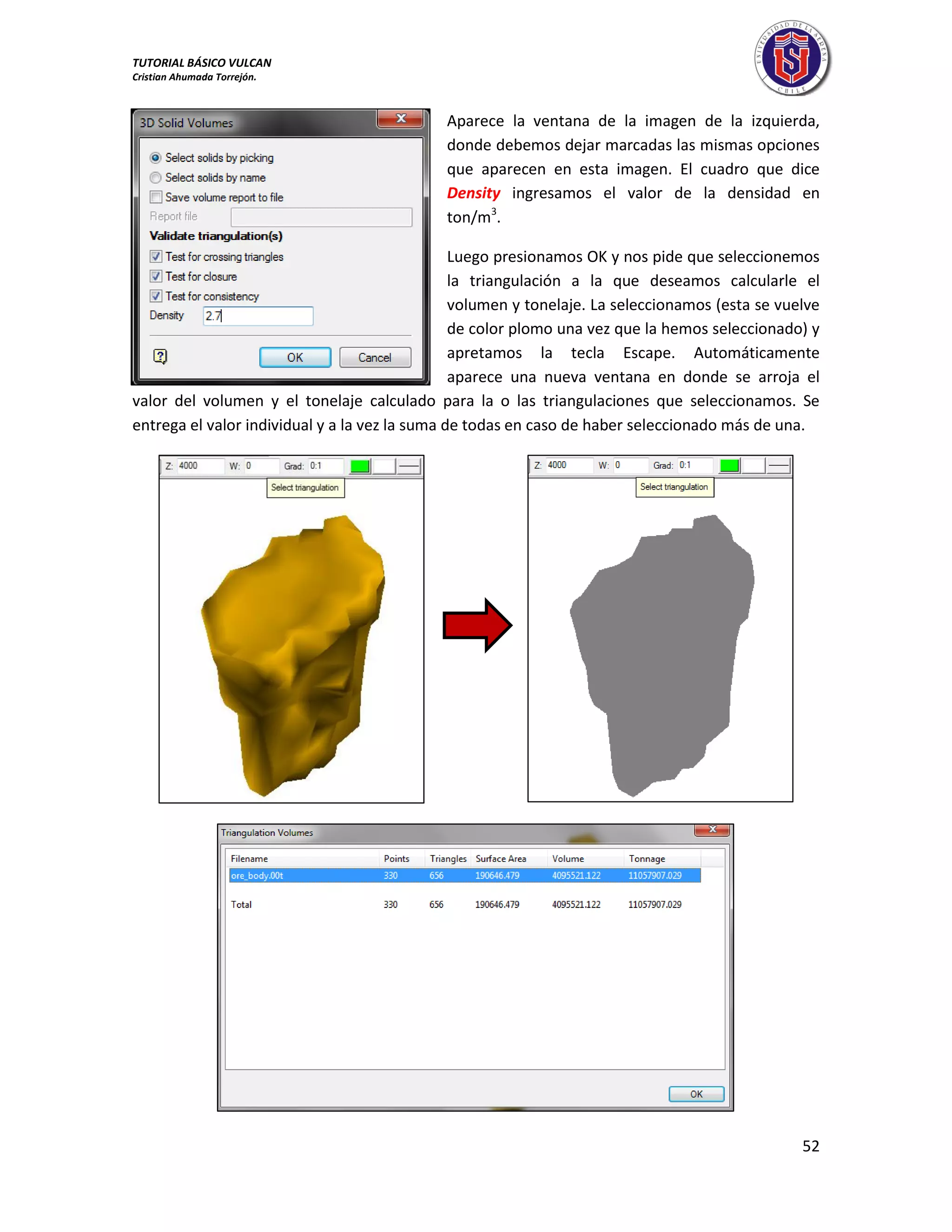 TUTORIAL BÁSICO VULCAN 
Cristian Ahumada Torrejón. 
52 
Aparece la ventana de la imagen de la izquierda, 
donde debemos dejar marcadas las mismas opciones 
que aparecen en esta imagen. El cuadro que dice 
Density ingresamos el valor de la densidad en 
ton/m3. 
Luego presionamos OK y nos pide que seleccionemos 
la triangulación a la que deseamos calcularle el 
volumen y tonelaje. La seleccionamos (esta se vuelve 
de color plomo una vez que la hemos seleccionado) y 
apretamos la tecla Escape. Automáticamente 
aparece una nueva ventana en donde se arroja el 
valor del volumen y el tonelaje calculado para la o las triangulaciones que seleccionamos. Se 
entrega el valor individual y a la vez la suma de todas en caso de haber seleccionado más de una. 
