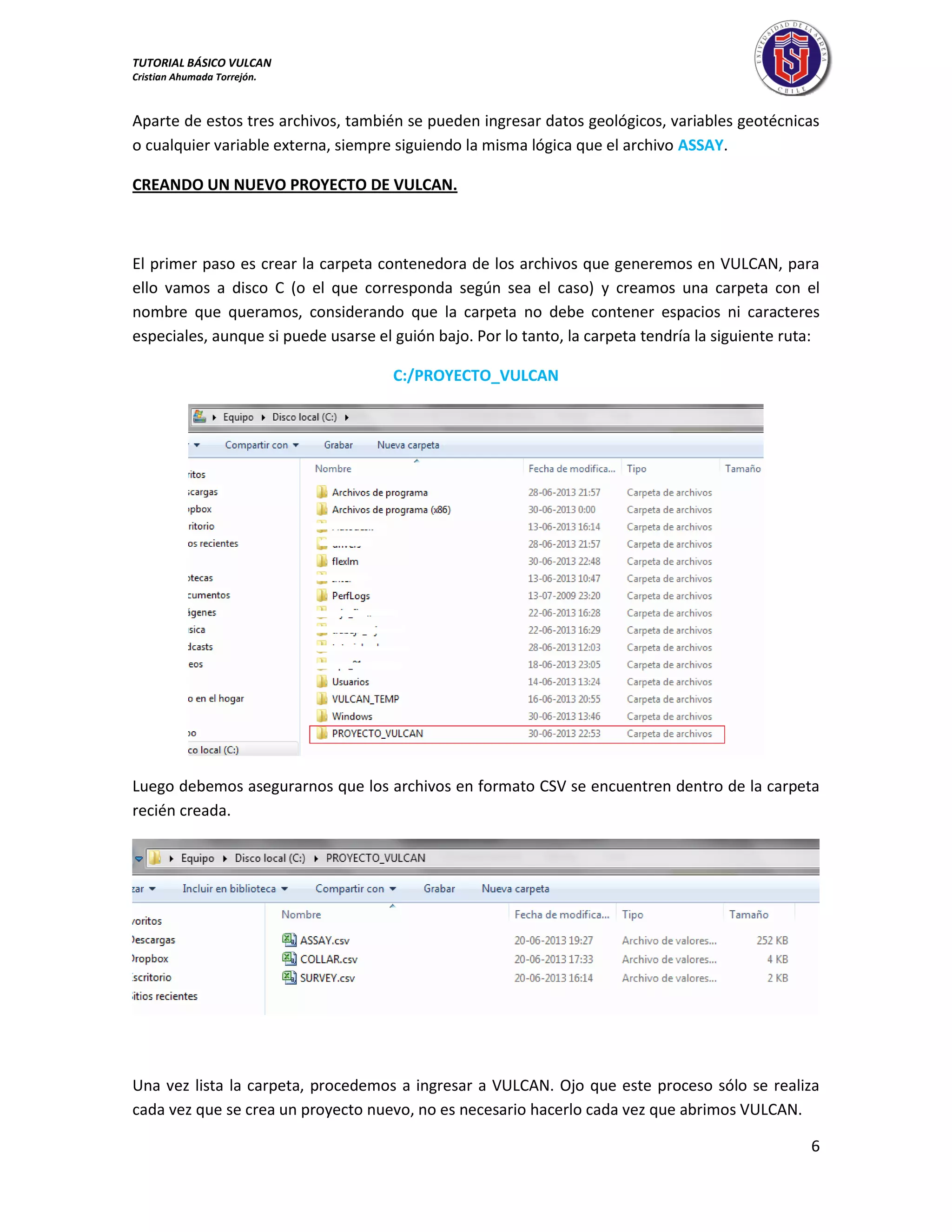 TUTORIAL BÁSICO VULCAN 
Cristian Ahumada Torrejón. 
6 
Aparte de estos tres archivos, también se pueden ingresar datos geológicos, variables geotécnicas 
o cualquier variable externa, siempre siguiendo la misma lógica que el archivo ASSAY. 
CREANDO UN NUEVO PROYECTO DE VULCAN. 
El primer paso es crear la carpeta contenedora de los archivos que generemos en VULCAN, para 
ello vamos a disco C (o el que corresponda según sea el caso) y creamos una carpeta con el 
nombre que queramos, considerando que la carpeta no debe contener espacios ni caracteres 
especiales, aunque si puede usarse el guión bajo. Por lo tanto, la carpeta tendría la siguiente ruta: 
C:/PROYECTO_VULCAN 
Luego debemos asegurarnos que los archivos en formato CSV se encuentren dentro de la carpeta 
recién creada. 
Una vez lista la carpeta, procedemos a ingresar a VULCAN. Ojo que este proceso sólo se realiza 
cada vez que se crea un proyecto nuevo, no es necesario hacerlo cada vez que abrimos VULCAN. 
 