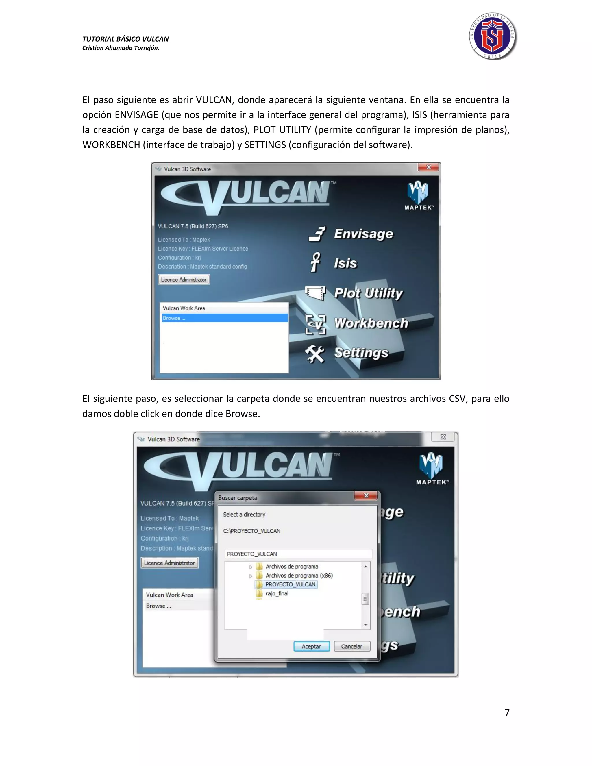 TUTORIAL BÁSICO VULCAN 
Cristian Ahumada Torrejón. 
7 
El paso siguiente es abrir VULCAN, donde aparecerá la siguiente ventana. En ella se encuentra la 
opción ENVISAGE (que nos permite ir a la interface general del programa), ISIS (herramienta para 
la creación y carga de base de datos), PLOT UTILITY (permite configurar la impresión de planos), 
WORKBENCH (interface de trabajo) y SETTINGS (configuración del software). 
El siguiente paso, es seleccionar la carpeta donde se encuentran nuestros archivos CSV, para ello 
damos doble click en donde dice Browse. 
 