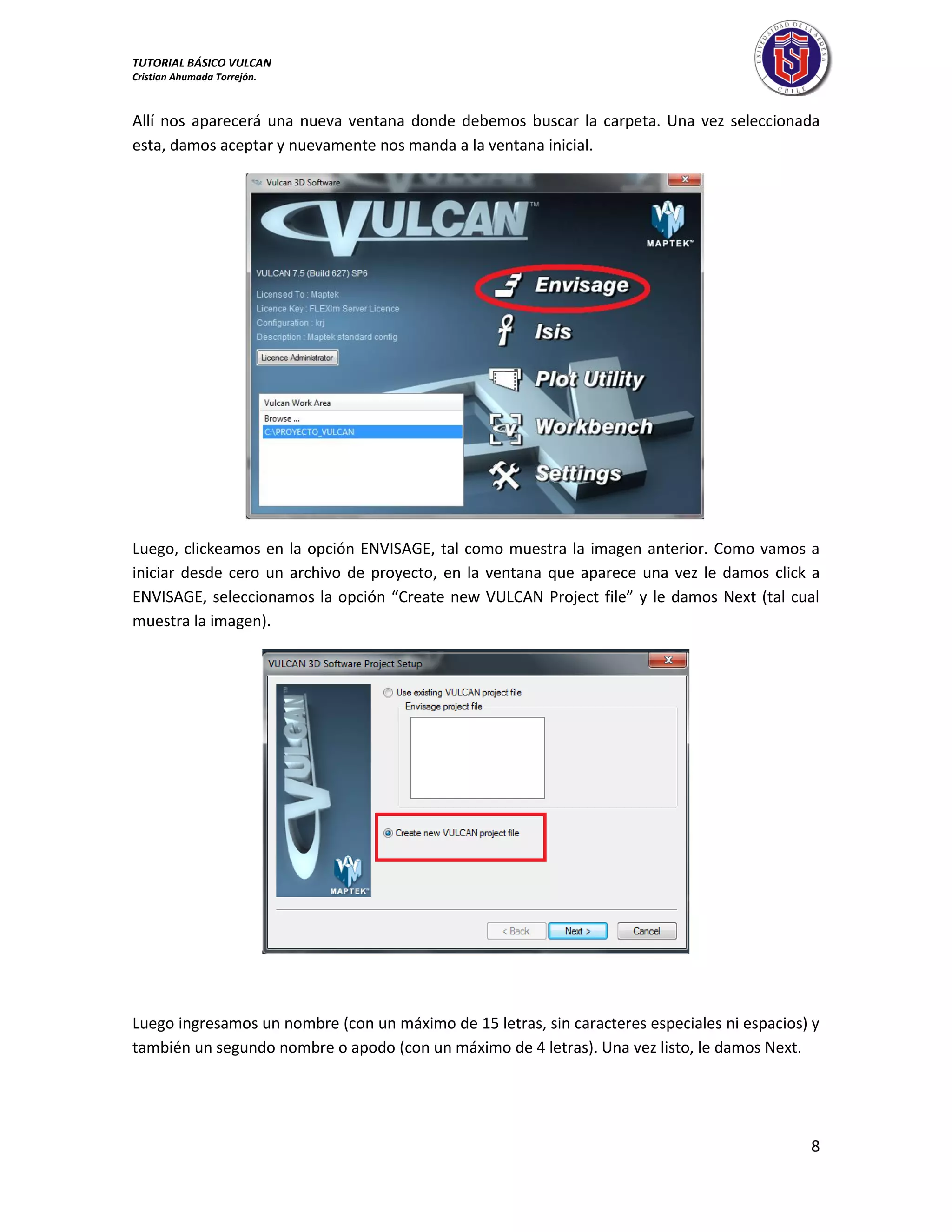 TUTORIAL BÁSICO VULCAN 
Cristian Ahumada Torrejón. 
8 
Allí nos aparecerá una nueva ventana donde debemos buscar la carpeta. Una vez seleccionada 
esta, damos aceptar y nuevamente nos manda a la ventana inicial. 
Luego, clickeamos en la opción ENVISAGE, tal como muestra la imagen anterior. Como vamos a 
iniciar desde cero un archivo de proyecto, en la ventana que aparece una vez le damos click a 
ENVISAGE, seleccionamos la opción “Create new VULCAN Project file” y le damos Next (tal cual 
muestra la imagen). 
Luego ingresamos un nombre (con un máximo de 15 letras, sin caracteres especiales ni espacios) y 
también un segundo nombre o apodo (con un máximo de 4 letras). Una vez listo, le damos Next. 
 
