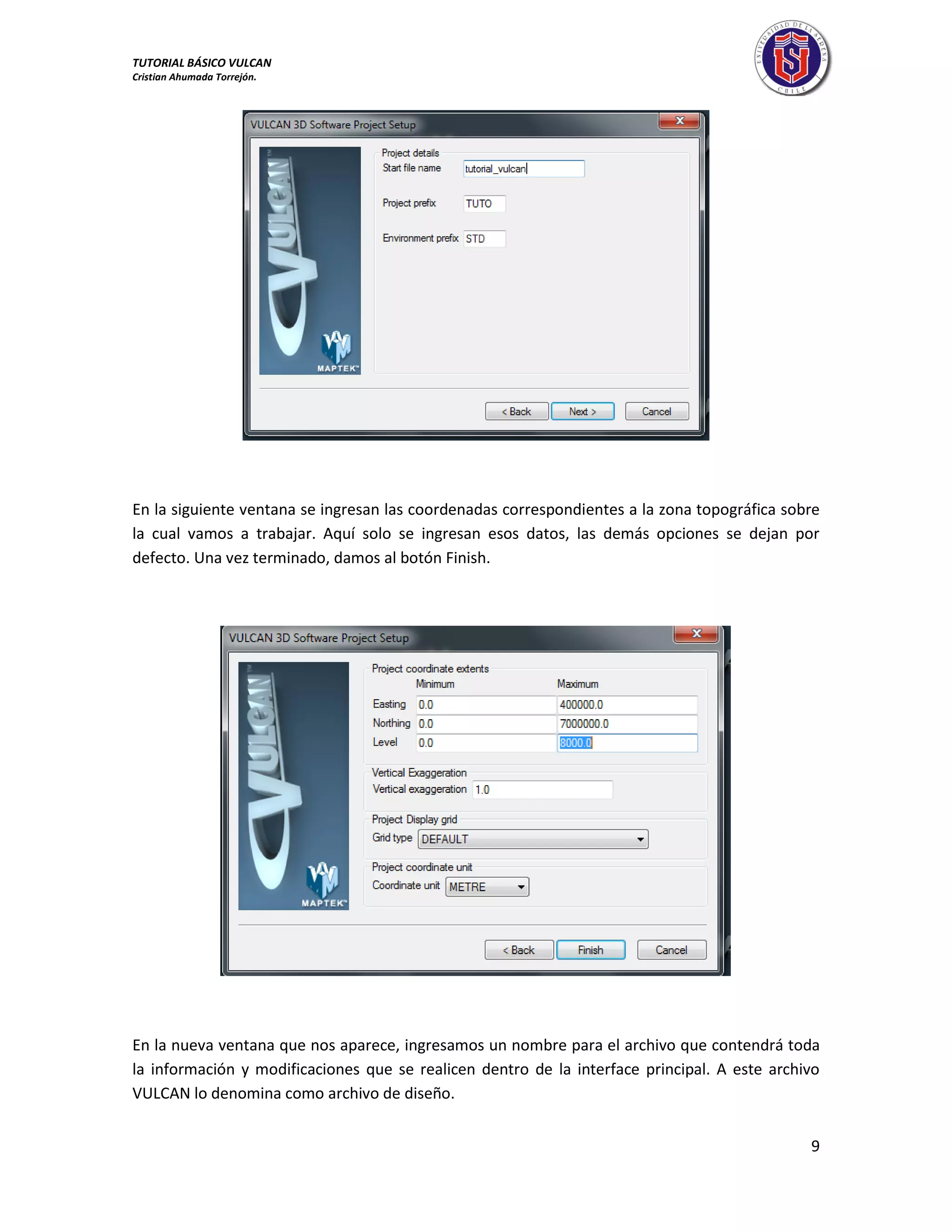TUTORIAL BÁSICO VULCAN 
Cristian Ahumada Torrejón. 
9 
En la siguiente ventana se ingresan las coordenadas correspondientes a la zona topográfica sobre 
la cual vamos a trabajar. Aquí solo se ingresan esos datos, las demás opciones se dejan por 
defecto. Una vez terminado, damos al botón Finish. 
En la nueva ventana que nos aparece, ingresamos un nombre para el archivo que contendrá toda 
la información y modificaciones que se realicen dentro de la interface principal. A este archivo 
VULCAN lo denomina como archivo de diseño. 
 