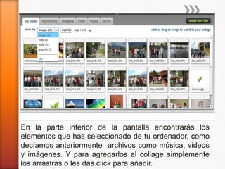 En la parte inferior de la pantalla encontrarás los
elementos que has seleccionado de tu ordenador, como
decíamos anteriormente archivos como música, videos
y imágenes. Y para agregarlos al collage simplemente
los arrastras o les das click para añadir.
 