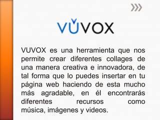 VUVOX es una herramienta que nos
permite crear diferentes collages de
una manera creativa e innovadora, de
tal forma que lo puedes insertar en tu
página web haciendo de esta mucho
más agradable, en él encontrarás
diferentes       recursos        como
música, imágenes y videos.
 