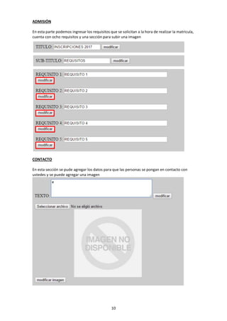 10
ADMISIÓN
En esta parte podemos ingresar los requisitos que se solicitan a la hora de realizar la matricula,
cuenta con ocho requisitos y una sección para subir una imagen
CONTACTO
En esta sección se pude agregar los datos para que las personas se pongan en contacto con
ustedes y se puede agregar una imagen
 