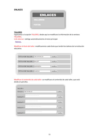 11
ENLACES
TALLERES
Ingresamos a la opción TALLERES, desde aquí se modificara la información de la ventana
TALLERES.
Link retornar: redirige automáticamente al menú principal.
Modificar el título del taller: modificaremos cada título que tendrá los talleres de la institución
educativa.
Modificar el contenido de cada taller: se modificara el contenido de cada taller, que está
divido en párrafos.
 