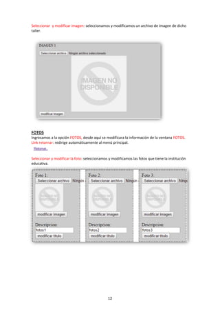 12
Seleccionar y modificar imagen: seleccionamos y modificamos un archivo de imagen de dicho
taller.
FOTOS
Ingresamos a la opción FOTOS, desde aquí se modificara la información de la ventana FOTOS.
Link retornar: redirige automáticamente al menú principal.
Seleccionar y modificar la foto: seleccionamos y modificamos las fotos que tiene la institución
educativa.
 