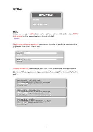 13
GENERAL
MENU
Ingresamos a la opción MENU, desde aquí se modificara la información de la ventana MENU.
Link retornar: redirige automáticamente al menú principal.
Modificamos el título de las páginas: modificamos los títulos de las páginas principales de la
página web de la institución educativa.
Subir los archivos PDF: se tendrá que seleccionar y subir los archivos PDF respectivamente.
(El archivo PDF tiene que tener la siguientes sintaxix:”archivo1.pdf”,”archivo2.pdf” y “archivo
pd3”).
 