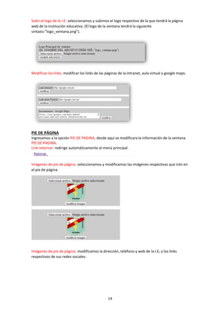14
Subir el logo de la I.E: seleccionamos y subimos el logo respectivo de la que tendrá la página
web de la institución educativa. (El logo de la ventana tendrá la siguiente
sintaxis:”logo_ventana.png”).
Modificar los links: modificar los links de las páginas de la intranet, aula virtual y google maps.
PIE DE PÁGINA
Ingresamos a la opción PIE DE PAGINA, desde aquí se modificara la información de la ventana
PIE DE PAGINA.
Link retornar: redirige automáticamente al menú principal.
Imágenes de pie de página: seleccionamos y modificamos las imágenes respectivas que irán en
el pie de página.
Imágenes de pie de página: modificamos la dirección, teléfono y web de la I.E; y los links
respectivos de sus redes sociales.
 