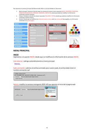 4
Nos aparecerá la ventana principal del Administrador Web la cual está dividida en 3secciones:
1. Menú principal: Contiene la lista de todas las ventanas de nuestro menú izquierdo (INICIO, NOSOTROS, IDENTIDAD,
PRINCIPOS PEDAGOGICOS, SRRVCIOS, ADMISION, CONTACTO), desde aquí podemos modificar la información
contenida en dichas ventanas.
2. Enlaces: Contiene la lista de los enlaces izquierdos (TALLERES Y FOTOS), desde aquí podemos modificar la información
contenida en dichos enlaces.
3. General: Desde aquí se modificara los títulos de nuestro menú, subir los archivos pdf descargables y la información
contenida en el pie de pagina.
MENU PRINCIPAL
INICIO
Ingresamos a la opción INICIO, desde aquí se modificara la información de la ventana INICIO.
Link retornar: redirige automáticamente al menú principal.
Subir animación: subimos el archivo animado para nuestra web, el archivo debe tener el
nombre animación.swf.
Noticia: modifica la ventana emergente (POP-UP) que aparece al inicio de la pagina web
 