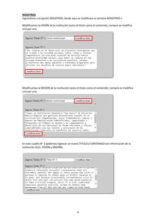 6
NOSOTROS
Ingresamos a la opción NOSOTROS, desde aquí se modificara la ventana NOSOTROS.+
Modificamos la VISIÓN de la institución tanto el titulo como el contenido, siempre se modifica
uno por uno
Modificamos la MISIÓN de la institución tanto el titulo como el contenido, siempre se modifica
uno por uno
En este cuadro N° 3 podemos ingresar un nuevo TITULO y CONTENIDO con información de la
institución (Ejm. VISIÓN y MISIÓN).
 