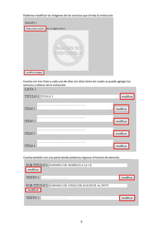 9
Podemos modificar las imágenes de los servicios que brinda la institución
Cuenta con tres listas y cada una de ellas con doce ítems los cuales se puede agregar los
servicios y talleres de la institución
Cuenta también con una parte donde podemos ingresar el horario de atención
 