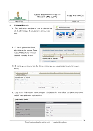 Tutorial de administração de site
Utilizando CMS XOOPS
Curso Web FAVENI
29/10/2010 Versão: 1.0
Tutorial criado por Luis Marcelo Zanlucki - lmzanlucki@gmail.com
12
6 Publicar Notícias
6.1 Para publicar notícias clique no ícone de “Notícias”, na
tela de administração do site, conforme a imagem ao
lado.
6.2 O site irá apresentar a tela de
administração das notícias. Clique
na aba “Publicar/Editar notícias”,
conforme a imagem ao lado.
6.3 O site irá apresentar uma lista das últimas notícias, que por enquanto estará vazia (ver imagem
abaixo).
6.4 Logo abaixo você encontra o formulário para a criação de uma nova notícia. Use o formulário “Enviar
notícias” para publicar um novo conteúdo.
 