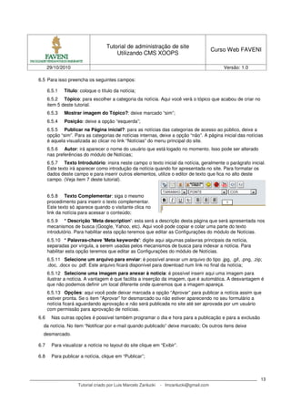 Tutorial de administração de site
Utilizando CMS XOOPS
Curso Web FAVENI
29/10/2010 Versão: 1.0
Tutorial criado por Luis Marcelo Zanlucki - lmzanlucki@gmail.com
13
6.5 Para isso preencha os seguintes campos:
6.5.1 Título: coloque o título da notícia;
6.5.2 Tópico: para escolher a categoria da notícia. Aqui você verá o tópico que acabou de criar no
item 5 deste tutorial.
6.5.3 Mostrar imagem do Tópico?: deixe marcado “sim”;
6.5.4 Posição: deixe a opção “esquerda”;
6.5.5 Publicar na Página inicial?: para as notícias das categorias de acesso ao público, deixe a
opção “sim”. Para as categorias de notícias internas, deixe a opção “não”. A página inicial das notícias
é aquela visualizada ao clicar no link “Notícias” do menu principal do site.
6.5.6 Autor: irá aparecer o nome do usuário que está logado no momento. Isso pode ser alterado
nas preferências do módulo de Notícias;
6.5.7 Texto Introdutório: insira neste campo o texto inicial da notícia, geralmente o parágrafo inicial.
Este texto irá aparecer como introdução da notícia quando for apresentada no site. Para formatar os
dados deste campo e para inserir outros elementos, utilize o editor de texto que fica no alto deste
campo. (Veja item 7 deste tutorial).
6.5.8 Texto Complementar: siga o mesmo
procedimento para inserir o texto complementar.
Este texto só aparece quando o visitante clica no
link da notícia para acessar o conteúdo;
6.5.9 * Descrição 'Meta description': esta será a descrição desta página que será apresentada nos
mecanismos de busca (Google, Yahoo, etc). Aqui você pode copiar e colar uma parte do texto
introdutório. Para habilitar esta opção teremos que editar as Configurações do módulo de Notícias.
6.5.10 * Palavras-chave 'Meta keywords': digite aqui algumas palavras principais da notícia,
separadas por vírgula, a serem usadas pelos mecanismos de busca para indexar a notícia. Para
habilitar esta opção teremos que editar as Configurações do módulo de Notícias.
6.5.11 Selecione um arquivo para enviar: é possível anexar um arquivo do tipo .jpg, .gif, .png, .zip;
.doc, .docx ou .pdf. Este arquivo ficará disponível para download num link no final da notícia;
6.5.12 Selecione uma imagem para anexar à notícia: é possível inserir aqui uma imagem para
ilustrar a notícia. A vantagem é que facilita a inserção da imagem, que é automática. A desvantagem é
que não podemos definir um local diferente onde queremos que a imagem apareça.
6.5.13 Opções: aqui você pode deixar marcada a opção “Aprovar” para publicar a notícia assim que
estiver pronta. Se o item “Aprovar” for desmarcado ou não estiver aparecendo no seu formulário a
notícia ficará aguardando aprovação e não será publicada no site até ser aprovada por um usuário
com permissão para aprovação de notícias.
6.6 Nas outras opções é possível também programar o dia e hora para a publicação e para a exclusão
da notícia. No item “Notificar por e-mail quando publicado” deixe marcado; Os outros itens deixe
desmarcado.
6.7 Para visualizar a notícia no layout do site clique em “Exibir”.
6.8 Para publicar a notícia, clique em “Publicar”;
 
