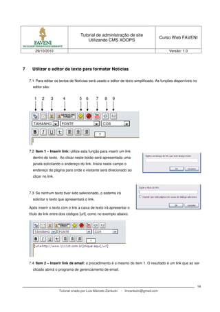 Tutorial de administração de site
Utilizando CMS XOOPS
Curso Web FAVENI
29/10/2010 Versão: 1.0
Tutorial criado por Luis Marcelo Zanlucki - lmzanlucki@gmail.com
14
7 Utilizar o editor de texto para formatar Notícias
7.1 Para editar os textos de Notícias será usado o editor de texto simplificado. As funções disponíveis no
editor são:
7.2 Item 1 – Inserir link: utilize esta função para inserir um link
dentro do texto. Ao clicar neste botão será apresentada uma
janela solicitando o endereço do link. Insira neste campo o
endereço da página para onde o visitante será direcionado ao
clicar no link.
7.3 Se nenhum texto tiver sido selecionado, o sistema irá
solicitar o texto que apresentará o link.
Após inserir o texto com o link a caixa de texto irá apresentar o
título do link entre dois códigos [url], como no exemplo abaixo.
7.4 Item 2 – Inserir link de email: o procedimento é o mesmo do item 1. O resultado é um link que ao ser
clicado abrirá o programa de gerenciamento de email.
1 2 3 4 5 6 7 8 9
 