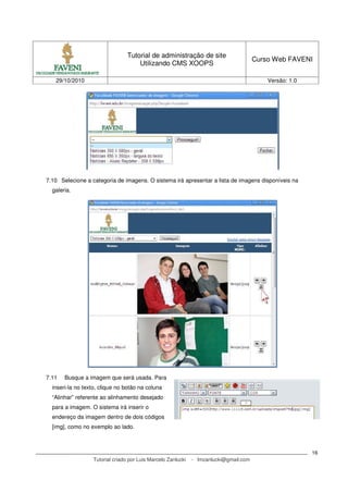 Tutorial de administração de site
Utilizando CMS XOOPS
Curso Web FAVENI
29/10/2010 Versão: 1.0
Tutorial criado por Luis Marcelo Zanlucki - lmzanlucki@gmail.com
16
7.10 Selecione a categoria de imagens. O sistema irá apresentar a lista de imagens disponíveis na
galeria.
7.11 Busque a imagem que será usada. Para
inseri-la no texto, clique no botão na coluna
“Alinhar” referente ao alinhamento desejado
para a imagem. O sistema irá inserir o
endereço da imagem dentro de dois códigos
[img], como no exemplo ao lado.
 