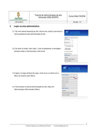 Tutorial de administração de site
Utilizando CMS XOOPS
Curso Web FAVENI
29/10/2010 Versão: 1.0
Tutorial criado por Luis Marcelo Zanlucki - lmzanlucki@gmail.com
2
2 Login na área administrativa
2.1 No menu lateral esquerdo do site, informe seu usuário (username) e
senha (password) para administração do site.
2.2 Ao clicar no botão “User Login”, o site irá apresentar a mensagem
de boas vindas e retornará para a tela inicial.
2.3 Agora, no lugar do bloco de Login, você irá ver um bloco com o
Menu do Usuário (User Menu)
2.4 Para acessar a área de administração do site, clique em
Administração (Administration Menu).
 