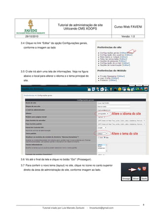 Tutorial de administração de site
Utilizando CMS XOOPS
Curso Web FAVENI
29/10/2010 Versão: 1.0
Tutorial criado por Luis Marcelo Zanlucki - lmzanlucki@gmail.com
4
3.4 Clique no link “Editar” da opção Configurações gerais,
conforme a imagem ao lado
3.5 O site irá abrir uma tela de informações. Veja na figura
abaixo o local para alterar o idioma e o tema principal do
site.
3.6 Vá até o final da tela e clique no botão “Go!” (Prosseguir).
3.7 Para conferir o novo tema (layout) no site, clique no ícone no canto superior
direito da área de administração do site, conforme imagem ao lado.
 