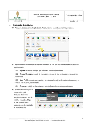 Tutorial de administração de site
Utilizando CMS XOOPS
Curso Web FAVENI
29/10/2010 Versão: 1.0
Tutorial criado por Luis Marcelo Zanlucki - lmzanlucki@gmail.com
5
4 Instalação de módulos
4.1 Volte para área de adminsitração do site. Você uma área parecida com a imagem abaixo.
4.2 Repare na área em destaque os módulos instalados no site. Por enquanto estes são os módulos
básicos do site:
4.2.1 System: o módulo principal que controla a administração do site
4.2.2 Private Messages: módulo de mensagens internas do site, enviadas entre os usuários
cadastrados
4.2.3 User Profile: módulo que organiza o formato dos formulários de cadastro de usuário e a
consulta aos usuários já cadastrados.
4.2.4 Protector: módulo fundamental para a proteção do site com ataques e invasões
4.3 No menu horizontal, pare o
mouse sobre o link
“Módulos”. Este menu
também apresenta a lista de
módulos instalados. Clique
no link “Módulos” para
acessar a área de instalação
de novos módulos.
 