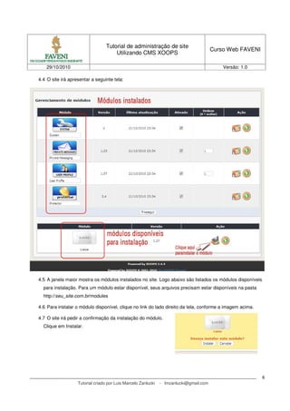 Tutorial de administração de site
Utilizando CMS XOOPS
Curso Web FAVENI
29/10/2010 Versão: 1.0
Tutorial criado por Luis Marcelo Zanlucki - lmzanlucki@gmail.com
6
4.4 O site irá apresentar a seguinte tela:
4.5 A janela maior mostra os módulos instalados no site. Logo abaixo são listados os módulos disponíveis
para instalação. Para um módulo estar disponível, seus arquivos precisam estar disponíveis na pasta
http://seu_site.com.br/modules
4.6 Para instalar o módulo disponível, clique no link do lado direito da tela, conforme a imagem acima.
4.7 O site irá pedir a confirmação da instalação do módulo.
Clique em Instalar.
 