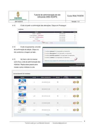 Tutorial de administração de site
Utilizando CMS XOOPS
Curso Web FAVENI
29/10/2010 Versão: 1.0
Tutorial criado por Luis Marcelo Zanlucki - lmzanlucki@gmail.com
8
4.13 O site irá pedir a confirmação das alterações. Clique em Prosseguir.
4.14 O site irá apresentar uma tela
de confirmação da edição. Clique no
link conforme a imagem ao lado.
4.15 Ao final o site irá mostrar
como ficou a tela de administração dos
módulos. Repita estes passos para
instalar outros módulos no site.
 