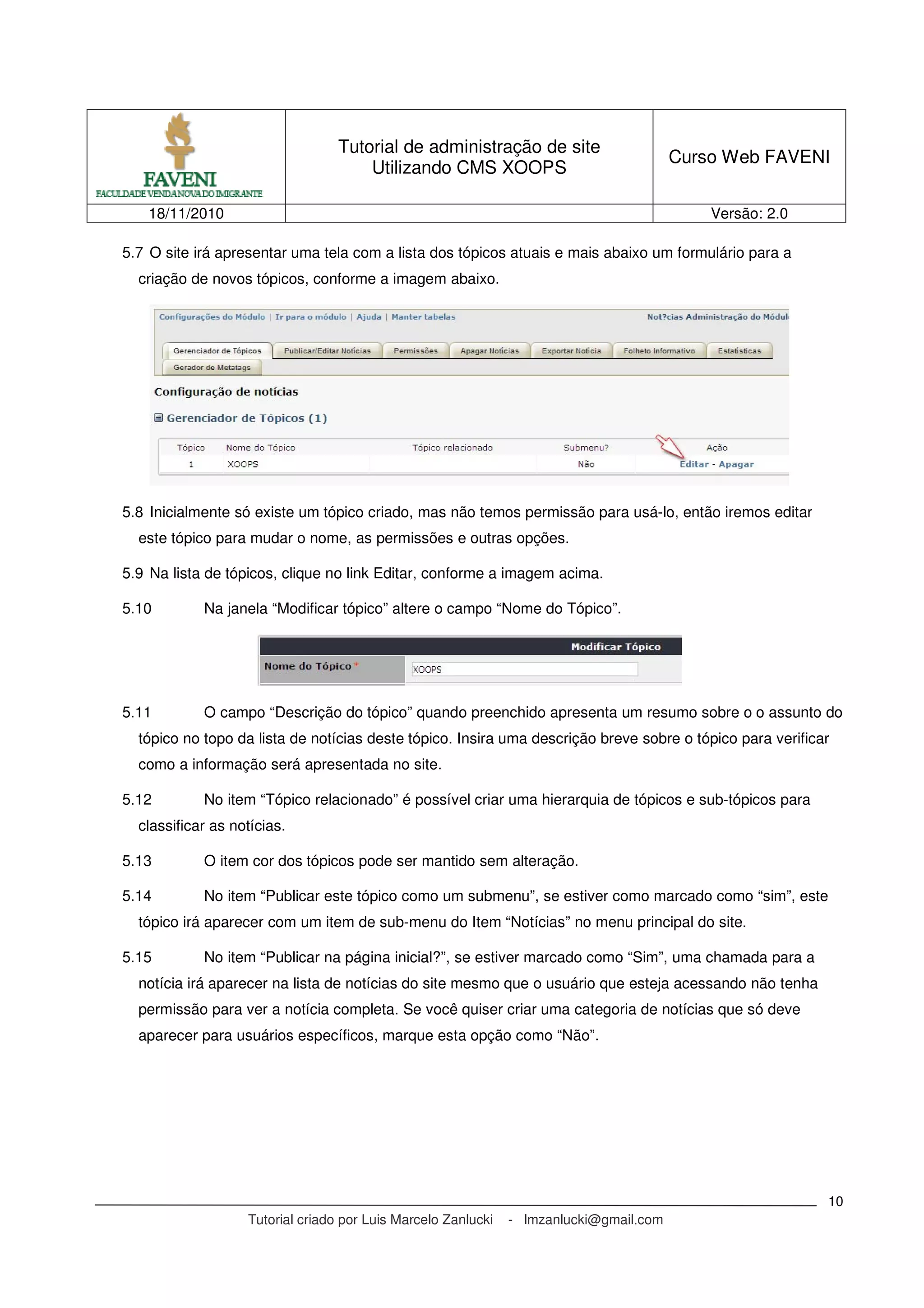 Tutorial de administração de site
Utilizando CMS XOOPS
Curso Web FAVENI
18/11/2010 Versão: 2.0
Tutorial criado por Luis Marcelo Zanlucki - lmzanlucki@gmail.com
10
5.7 O site irá apresentar uma tela com a lista dos tópicos atuais e mais abaixo um formulário para a
criação de novos tópicos, conforme a imagem abaixo.
5.8 Inicialmente só existe um tópico criado, mas não temos permissão para usá-lo, então iremos editar
este tópico para mudar o nome, as permissões e outras opções.
5.9 Na lista de tópicos, clique no link Editar, conforme a imagem acima.
5.10 Na janela “Modificar tópico” altere o campo “Nome do Tópico”.
5.11 O campo “Descrição do tópico” quando preenchido apresenta um resumo sobre o o assunto do
tópico no topo da lista de notícias deste tópico. Insira uma descrição breve sobre o tópico para verificar
como a informação será apresentada no site.
5.12 No item “Tópico relacionado” é possível criar uma hierarquia de tópicos e sub-tópicos para
classificar as notícias.
5.13 O item cor dos tópicos pode ser mantido sem alteração.
5.14 No item “Publicar este tópico como um submenu”, se estiver como marcado como “sim”, este
tópico irá aparecer com um item de sub-menu do Item “Notícias” no menu principal do site.
5.15 No item “Publicar na página inicial?”, se estiver marcado como “Sim”, uma chamada para a
notícia irá aparecer na lista de notícias do site mesmo que o usuário que esteja acessando não tenha
permissão para ver a notícia completa. Se você quiser criar uma categoria de notícias que só deve
aparecer para usuários específicos, marque esta opção como “Não”.
 