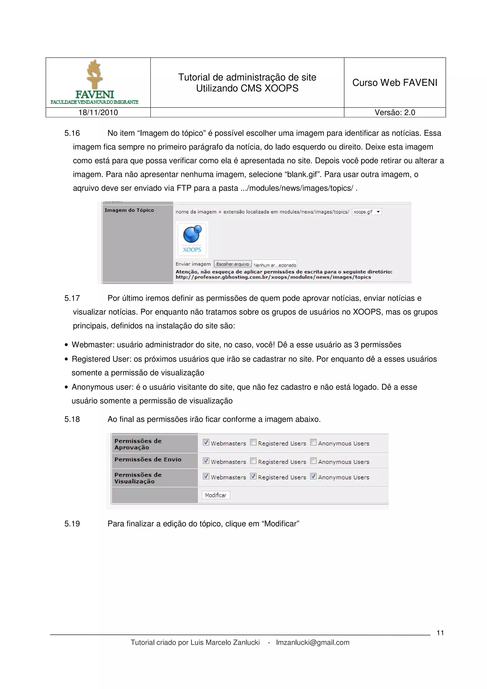 Tutorial de administração de site
Utilizando CMS XOOPS
Curso Web FAVENI
18/11/2010 Versão: 2.0
Tutorial criado por Luis Marcelo Zanlucki - lmzanlucki@gmail.com
11
5.16 No item “Imagem do tópico” é possível escolher uma imagem para identificar as notícias. Essa
imagem fica sempre no primeiro parágrafo da notícia, do lado esquerdo ou direito. Deixe esta imagem
como está para que possa verificar como ela é apresentada no site. Depois você pode retirar ou alterar a
imagem. Para não apresentar nenhuma imagem, selecione “blank.gif”. Para usar outra imagem, o
aqruivo deve ser enviado via FTP para a pasta .../modules/news/images/topics/ .
5.17 Por último iremos definir as permissões de quem pode aprovar notícias, enviar notícias e
visualizar notícias. Por enquanto não tratamos sobre os grupos de usuários no XOOPS, mas os grupos
principais, definidos na instalação do site são:
• Webmaster: usuário administrador do site, no caso, você! Dê a esse usuário as 3 permissões
• Registered User: os próximos usuários que irão se cadastrar no site. Por enquanto dê a esses usuários
somente a permissão de visualização
• Anonymous user: é o usuário visitante do site, que não fez cadastro e não está logado. Dê a esse
usuário somente a permissão de visualização
5.18 Ao final as permissões irão ficar conforme a imagem abaixo.
5.19 Para finalizar a edição do tópico, clique em “Modificar”
 