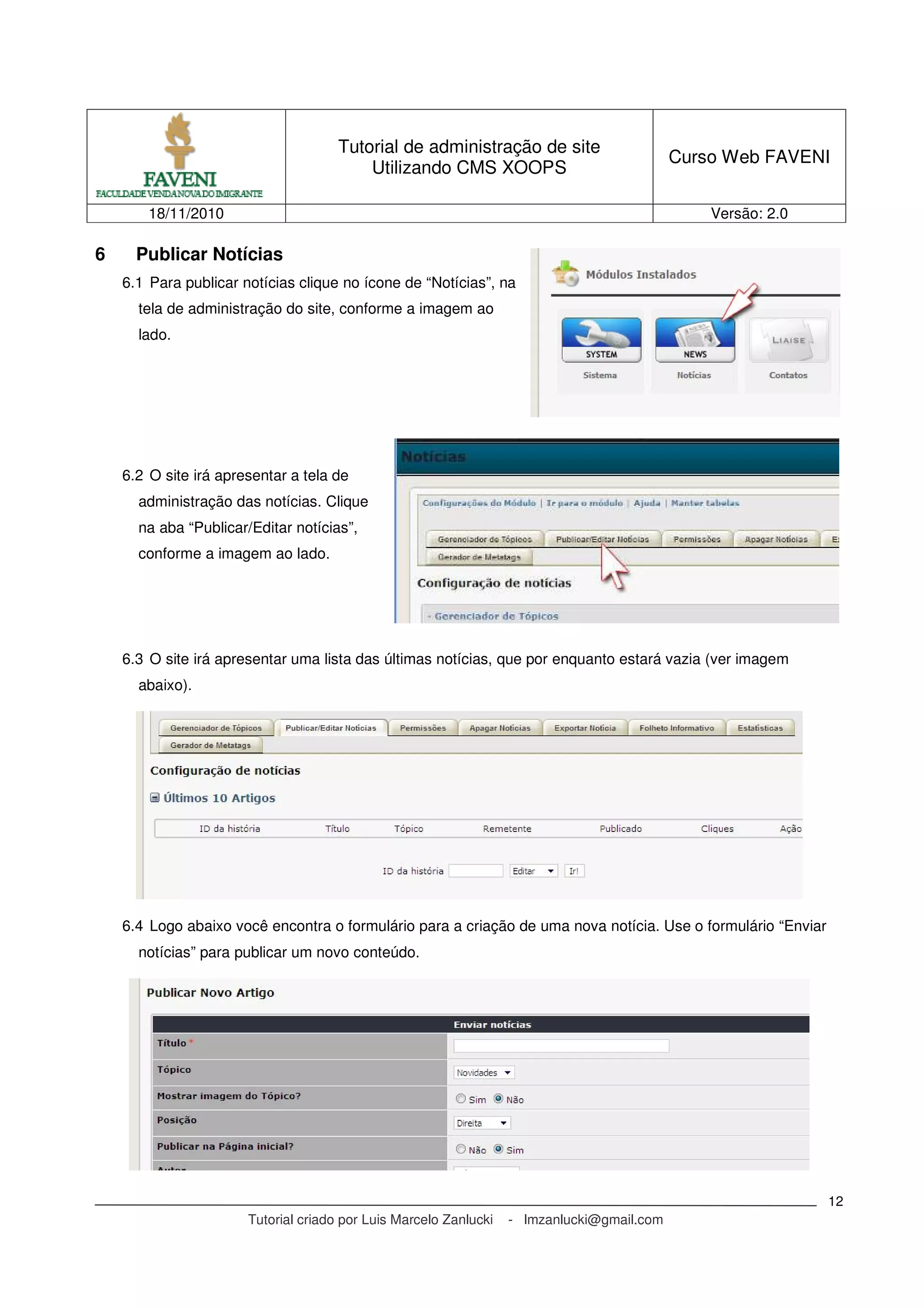 Tutorial de administração de site
Utilizando CMS XOOPS
Curso Web FAVENI
18/11/2010 Versão: 2.0
Tutorial criado por Luis Marcelo Zanlucki - lmzanlucki@gmail.com
12
6 Publicar Notícias
6.1 Para publicar notícias clique no ícone de “Notícias”, na
tela de administração do site, conforme a imagem ao
lado.
6.2 O site irá apresentar a tela de
administração das notícias. Clique
na aba “Publicar/Editar notícias”,
conforme a imagem ao lado.
6.3 O site irá apresentar uma lista das últimas notícias, que por enquanto estará vazia (ver imagem
abaixo).
6.4 Logo abaixo você encontra o formulário para a criação de uma nova notícia. Use o formulário “Enviar
notícias” para publicar um novo conteúdo.
 