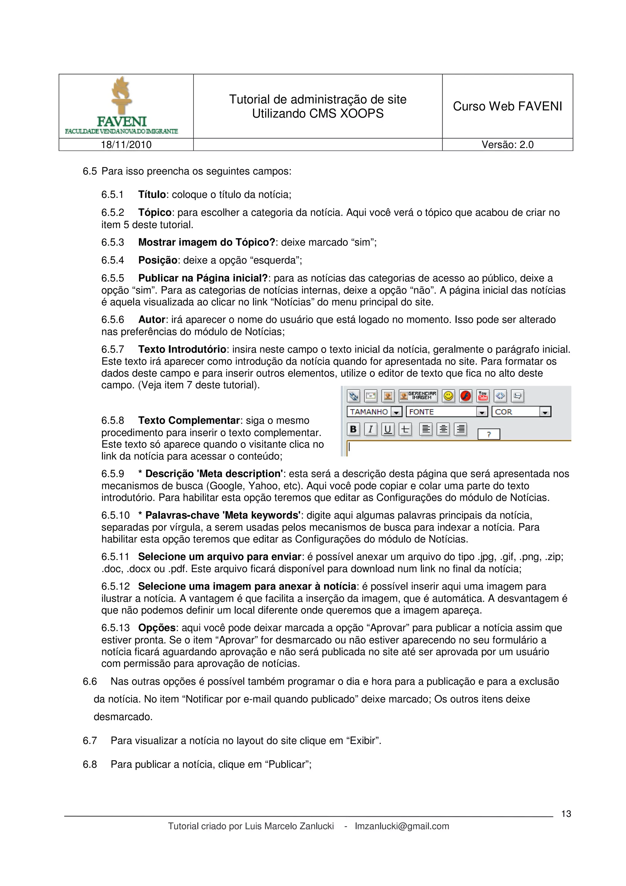 Tutorial de administração de site
Utilizando CMS XOOPS
Curso Web FAVENI
18/11/2010 Versão: 2.0
Tutorial criado por Luis Marcelo Zanlucki - lmzanlucki@gmail.com
13
6.5 Para isso preencha os seguintes campos:
6.5.1 Título: coloque o título da notícia;
6.5.2 Tópico: para escolher a categoria da notícia. Aqui você verá o tópico que acabou de criar no
item 5 deste tutorial.
6.5.3 Mostrar imagem do Tópico?: deixe marcado “sim”;
6.5.4 Posição: deixe a opção “esquerda”;
6.5.5 Publicar na Página inicial?: para as notícias das categorias de acesso ao público, deixe a
opção “sim”. Para as categorias de notícias internas, deixe a opção “não”. A página inicial das notícias
é aquela visualizada ao clicar no link “Notícias” do menu principal do site.
6.5.6 Autor: irá aparecer o nome do usuário que está logado no momento. Isso pode ser alterado
nas preferências do módulo de Notícias;
6.5.7 Texto Introdutório: insira neste campo o texto inicial da notícia, geralmente o parágrafo inicial.
Este texto irá aparecer como introdução da notícia quando for apresentada no site. Para formatar os
dados deste campo e para inserir outros elementos, utilize o editor de texto que fica no alto deste
campo. (Veja item 7 deste tutorial).
6.5.8 Texto Complementar: siga o mesmo
procedimento para inserir o texto complementar.
Este texto só aparece quando o visitante clica no
link da notícia para acessar o conteúdo;
6.5.9 * Descrição 'Meta description': esta será a descrição desta página que será apresentada nos
mecanismos de busca (Google, Yahoo, etc). Aqui você pode copiar e colar uma parte do texto
introdutório. Para habilitar esta opção teremos que editar as Configurações do módulo de Notícias.
6.5.10 * Palavras-chave 'Meta keywords': digite aqui algumas palavras principais da notícia,
separadas por vírgula, a serem usadas pelos mecanismos de busca para indexar a notícia. Para
habilitar esta opção teremos que editar as Configurações do módulo de Notícias.
6.5.11 Selecione um arquivo para enviar: é possível anexar um arquivo do tipo .jpg, .gif, .png, .zip;
.doc, .docx ou .pdf. Este arquivo ficará disponível para download num link no final da notícia;
6.5.12 Selecione uma imagem para anexar à notícia: é possível inserir aqui uma imagem para
ilustrar a notícia. A vantagem é que facilita a inserção da imagem, que é automática. A desvantagem é
que não podemos definir um local diferente onde queremos que a imagem apareça.
6.5.13 Opções: aqui você pode deixar marcada a opção “Aprovar” para publicar a notícia assim que
estiver pronta. Se o item “Aprovar” for desmarcado ou não estiver aparecendo no seu formulário a
notícia ficará aguardando aprovação e não será publicada no site até ser aprovada por um usuário
com permissão para aprovação de notícias.
6.6 Nas outras opções é possível também programar o dia e hora para a publicação e para a exclusão
da notícia. No item “Notificar por e-mail quando publicado” deixe marcado; Os outros itens deixe
desmarcado.
6.7 Para visualizar a notícia no layout do site clique em “Exibir”.
6.8 Para publicar a notícia, clique em “Publicar”;
 
