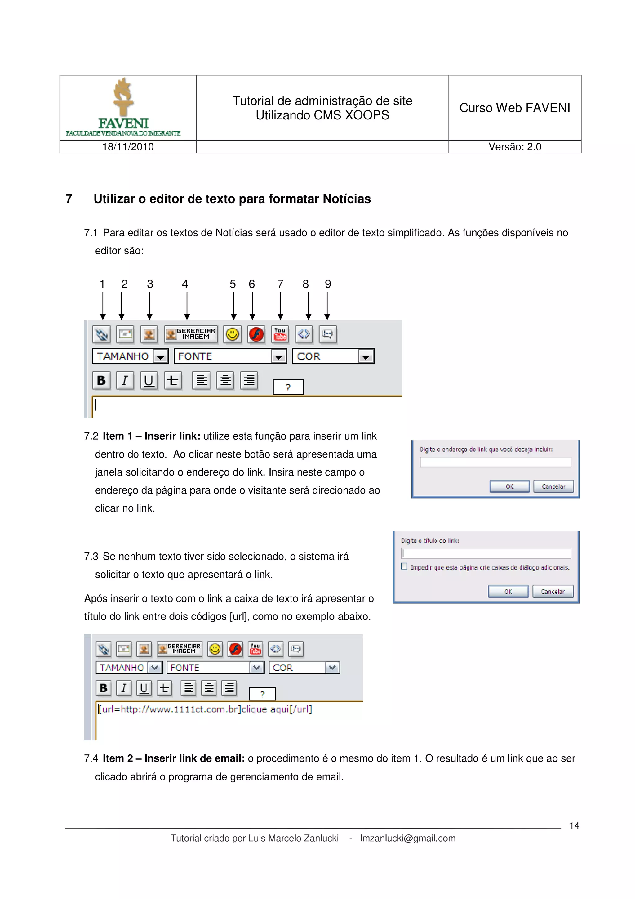 Tutorial de administração de site
Utilizando CMS XOOPS
Curso Web FAVENI
18/11/2010 Versão: 2.0
Tutorial criado por Luis Marcelo Zanlucki - lmzanlucki@gmail.com
14
7 Utilizar o editor de texto para formatar Notícias
7.1 Para editar os textos de Notícias será usado o editor de texto simplificado. As funções disponíveis no
editor são:
7.2 Item 1 – Inserir link: utilize esta função para inserir um link
dentro do texto. Ao clicar neste botão será apresentada uma
janela solicitando o endereço do link. Insira neste campo o
endereço da página para onde o visitante será direcionado ao
clicar no link.
7.3 Se nenhum texto tiver sido selecionado, o sistema irá
solicitar o texto que apresentará o link.
Após inserir o texto com o link a caixa de texto irá apresentar o
título do link entre dois códigos [url], como no exemplo abaixo.
7.4 Item 2 – Inserir link de email: o procedimento é o mesmo do item 1. O resultado é um link que ao ser
clicado abrirá o programa de gerenciamento de email.
1 2 3 4 5 6 7 8 9
 
