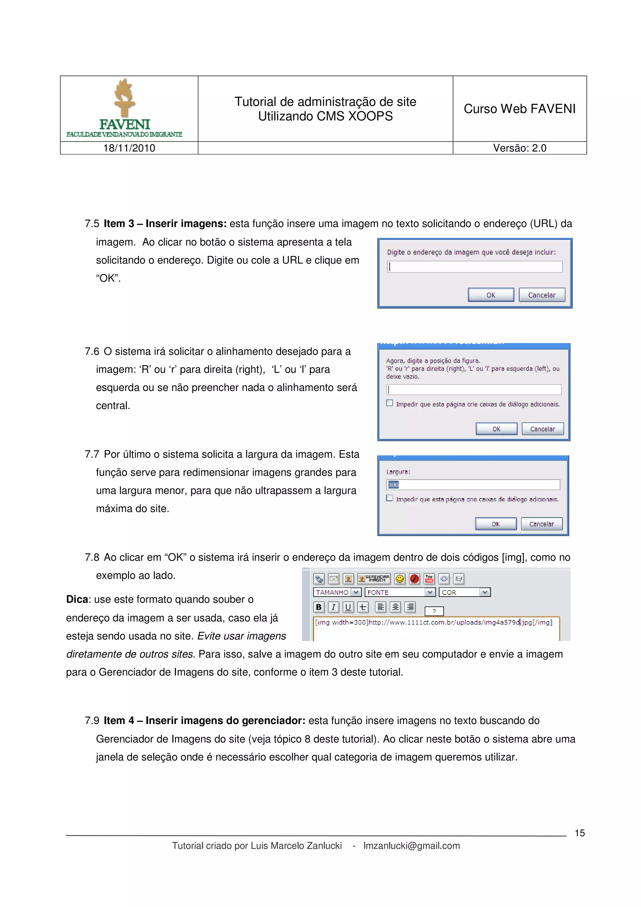 Tutorial de administração de site
Utilizando CMS XOOPS
Curso Web FAVENI
18/11/2010 Versão: 2.0
Tutorial criado por Luis Marcelo Zanlucki - lmzanlucki@gmail.com
15
7.5 Item 3 – Inserir imagens: esta função insere uma imagem no texto solicitando o endereço (URL) da
imagem. Ao clicar no botão o sistema apresenta a tela
solicitando o endereço. Digite ou cole a URL e clique em
“OK”.
7.6 O sistema irá solicitar o alinhamento desejado para a
imagem: ‘R’ ou ‘r’ para direita (right), ‘L’ ou ‘l’ para
esquerda ou se não preencher nada o alinhamento será
central.
7.7 Por último o sistema solicita a largura da imagem. Esta
função serve para redimensionar imagens grandes para
uma largura menor, para que não ultrapassem a largura
máxima do site.
7.8 Ao clicar em “OK” o sistema irá inserir o endereço da imagem dentro de dois códigos [img], como no
exemplo ao lado.
Dica: use este formato quando souber o
endereço da imagem a ser usada, caso ela já
esteja sendo usada no site. Evite usar imagens
diretamente de outros sites. Para isso, salve a imagem do outro site em seu computador e envie a imagem
para o Gerenciador de Imagens do site, conforme o item 3 deste tutorial.
7.9 Item 4 – Inserir imagens do gerenciador: esta função insere imagens no texto buscando do
Gerenciador de Imagens do site (veja tópico 8 deste tutorial). Ao clicar neste botão o sistema abre uma
janela de seleção onde é necessário escolher qual categoria de imagem queremos utilizar.
 
