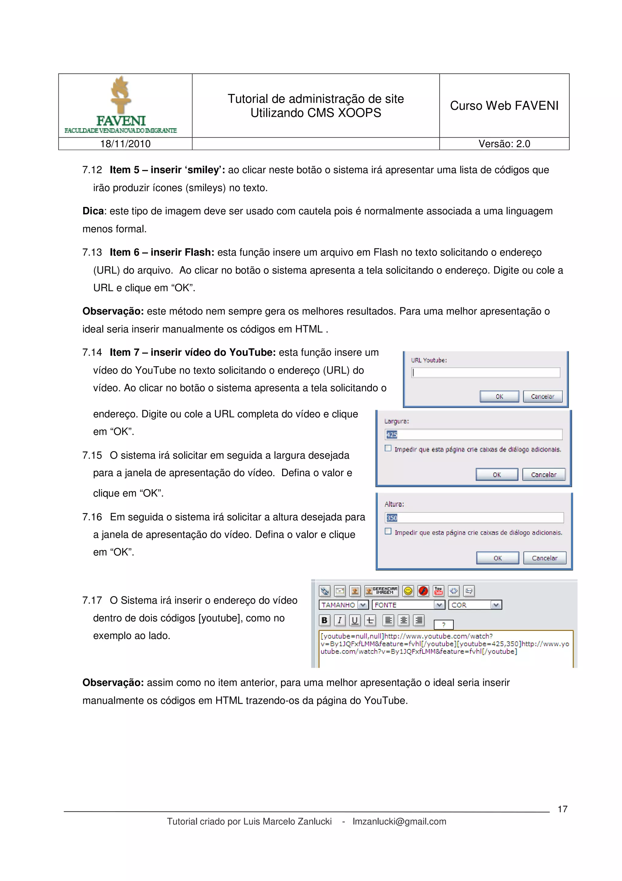 Tutorial de administração de site
Utilizando CMS XOOPS
Curso Web FAVENI
18/11/2010 Versão: 2.0
Tutorial criado por Luis Marcelo Zanlucki - lmzanlucki@gmail.com
17
7.12 Item 5 – inserir ‘smiley’: ao clicar neste botão o sistema irá apresentar uma lista de códigos que
irão produzir ícones (smileys) no texto.
Dica: este tipo de imagem deve ser usado com cautela pois é normalmente associada a uma linguagem
menos formal.
7.13 Item 6 – inserir Flash: esta função insere um arquivo em Flash no texto solicitando o endereço
(URL) do arquivo. Ao clicar no botão o sistema apresenta a tela solicitando o endereço. Digite ou cole a
URL e clique em “OK”.
Observação: este método nem sempre gera os melhores resultados. Para uma melhor apresentação o
ideal seria inserir manualmente os códigos em HTML .
7.14 Item 7 – inserir vídeo do YouTube: esta função insere um
vídeo do YouTube no texto solicitando o endereço (URL) do
vídeo. Ao clicar no botão o sistema apresenta a tela solicitando o
endereço. Digite ou cole a URL completa do vídeo e clique
em “OK”.
7.15 O sistema irá solicitar em seguida a largura desejada
para a janela de apresentação do vídeo. Defina o valor e
clique em “OK”.
7.16 Em seguida o sistema irá solicitar a altura desejada para
a janela de apresentação do vídeo. Defina o valor e clique
em “OK”.
7.17 O Sistema irá inserir o endereço do vídeo
dentro de dois códigos [youtube], como no
exemplo ao lado.
Observação: assim como no item anterior, para uma melhor apresentação o ideal seria inserir
manualmente os códigos em HTML trazendo-os da página do YouTube.
 