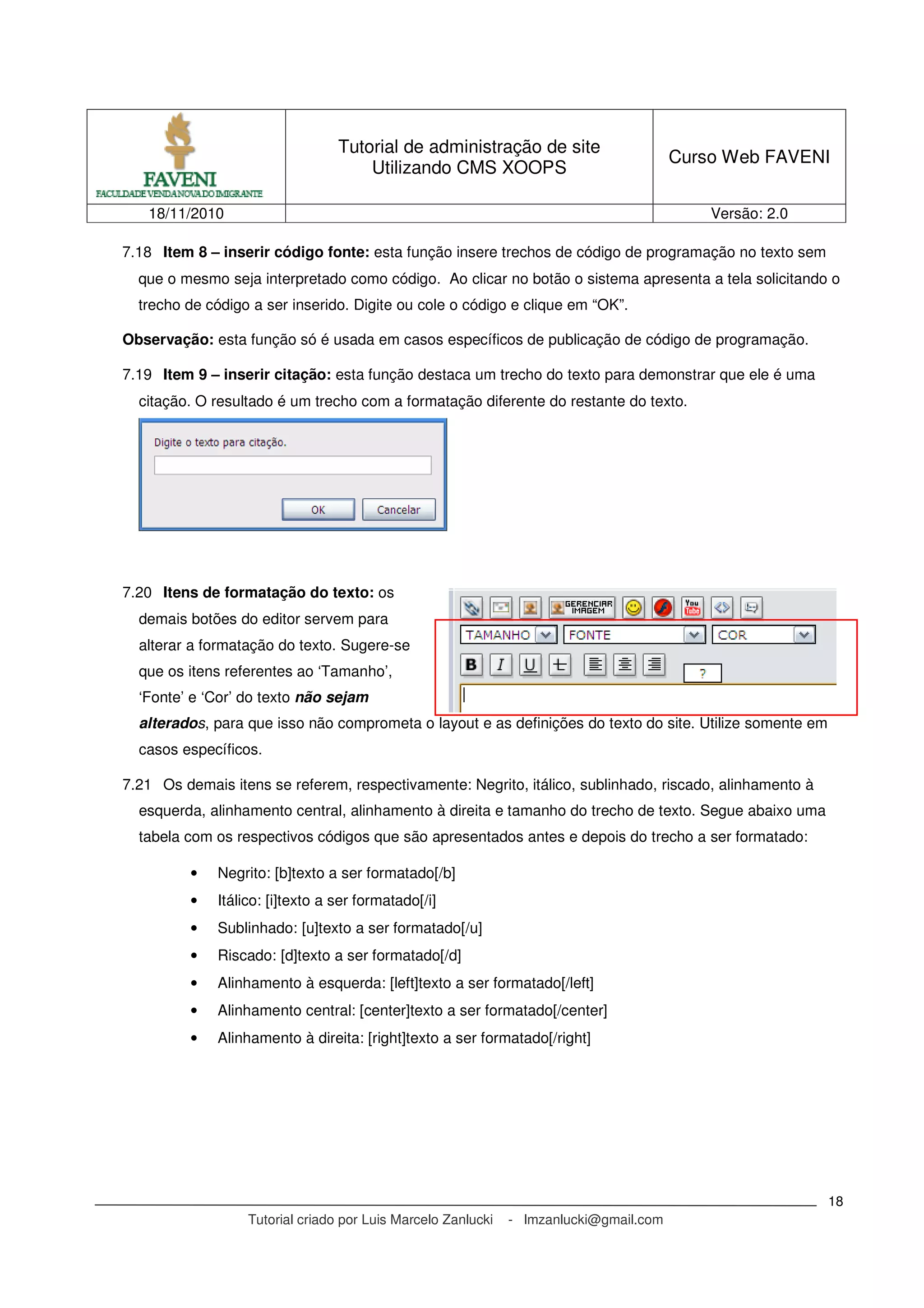 Tutorial de administração de site
Utilizando CMS XOOPS
Curso Web FAVENI
18/11/2010 Versão: 2.0
Tutorial criado por Luis Marcelo Zanlucki - lmzanlucki@gmail.com
18
7.18 Item 8 – inserir código fonte: esta função insere trechos de código de programação no texto sem
que o mesmo seja interpretado como código. Ao clicar no botão o sistema apresenta a tela solicitando o
trecho de código a ser inserido. Digite ou cole o código e clique em “OK”.
Observação: esta função só é usada em casos específicos de publicação de código de programação.
7.19 Item 9 – inserir citação: esta função destaca um trecho do texto para demonstrar que ele é uma
citação. O resultado é um trecho com a formatação diferente do restante do texto.
7.20 Itens de formatação do texto: os
demais botões do editor servem para
alterar a formatação do texto. Sugere-se
que os itens referentes ao ‘Tamanho’,
‘Fonte’ e ‘Cor’ do texto não sejam
alterados, para que isso não comprometa o layout e as definições do texto do site. Utilize somente em
casos específicos.
7.21 Os demais itens se referem, respectivamente: Negrito, itálico, sublinhado, riscado, alinhamento à
esquerda, alinhamento central, alinhamento à direita e tamanho do trecho de texto. Segue abaixo uma
tabela com os respectivos códigos que são apresentados antes e depois do trecho a ser formatado:
• Negrito: [b]texto a ser formatado[/b]
• Itálico: [i]texto a ser formatado[/i]
• Sublinhado: [u]texto a ser formatado[/u]
• Riscado: [d]texto a ser formatado[/d]
• Alinhamento à esquerda: [left]texto a ser formatado[/left]
• Alinhamento central: [center]texto a ser formatado[/center]
• Alinhamento à direita: [right]texto a ser formatado[/right]
 