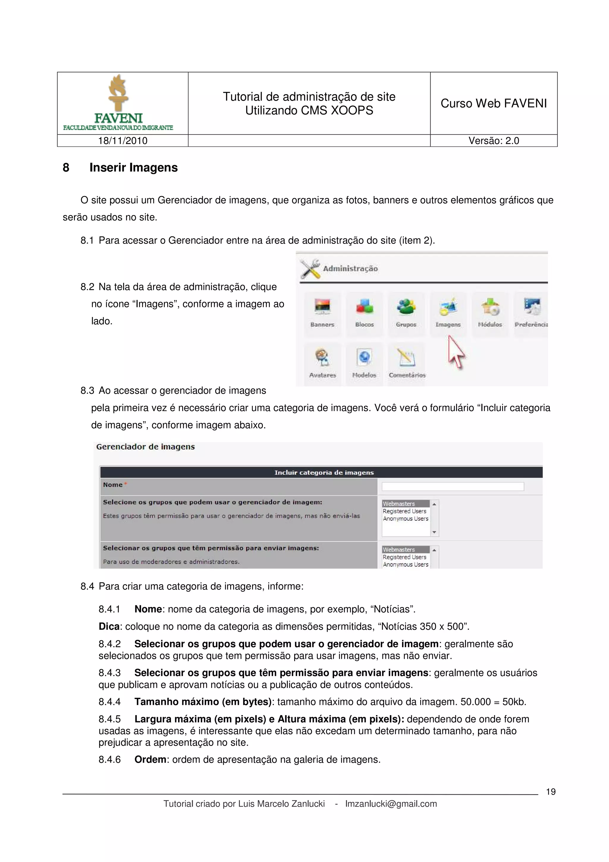 Tutorial de administração de site
Utilizando CMS XOOPS
Curso Web FAVENI
18/11/2010 Versão: 2.0
Tutorial criado por Luis Marcelo Zanlucki - lmzanlucki@gmail.com
19
8 Inserir Imagens
O site possui um Gerenciador de imagens, que organiza as fotos, banners e outros elementos gráficos que
serão usados no site.
8.1 Para acessar o Gerenciador entre na área de administração do site (item 2).
8.2 Na tela da área de administração, clique
no ícone “Imagens”, conforme a imagem ao
lado.
8.3 Ao acessar o gerenciador de imagens
pela primeira vez é necessário criar uma categoria de imagens. Você verá o formulário “Incluir categoria
de imagens”, conforme imagem abaixo.
8.4 Para criar uma categoria de imagens, informe:
8.4.1 Nome: nome da categoria de imagens, por exemplo, “Notícias”.
Dica: coloque no nome da categoria as dimensões permitidas, “Notícias 350 x 500”.
8.4.2 Selecionar os grupos que podem usar o gerenciador de imagem: geralmente são
selecionados os grupos que tem permissão para usar imagens, mas não enviar.
8.4.3 Selecionar os grupos que têm permissão para enviar imagens: geralmente os usuários
que publicam e aprovam notícias ou a publicação de outros conteúdos.
8.4.4 Tamanho máximo (em bytes): tamanho máximo do arquivo da imagem. 50.000 = 50kb.
8.4.5 Largura máxima (em pixels) e Altura máxima (em pixels): dependendo de onde forem
usadas as imagens, é interessante que elas não excedam um determinado tamanho, para não
prejudicar a apresentação no site.
8.4.6 Ordem: ordem de apresentação na galeria de imagens.
 