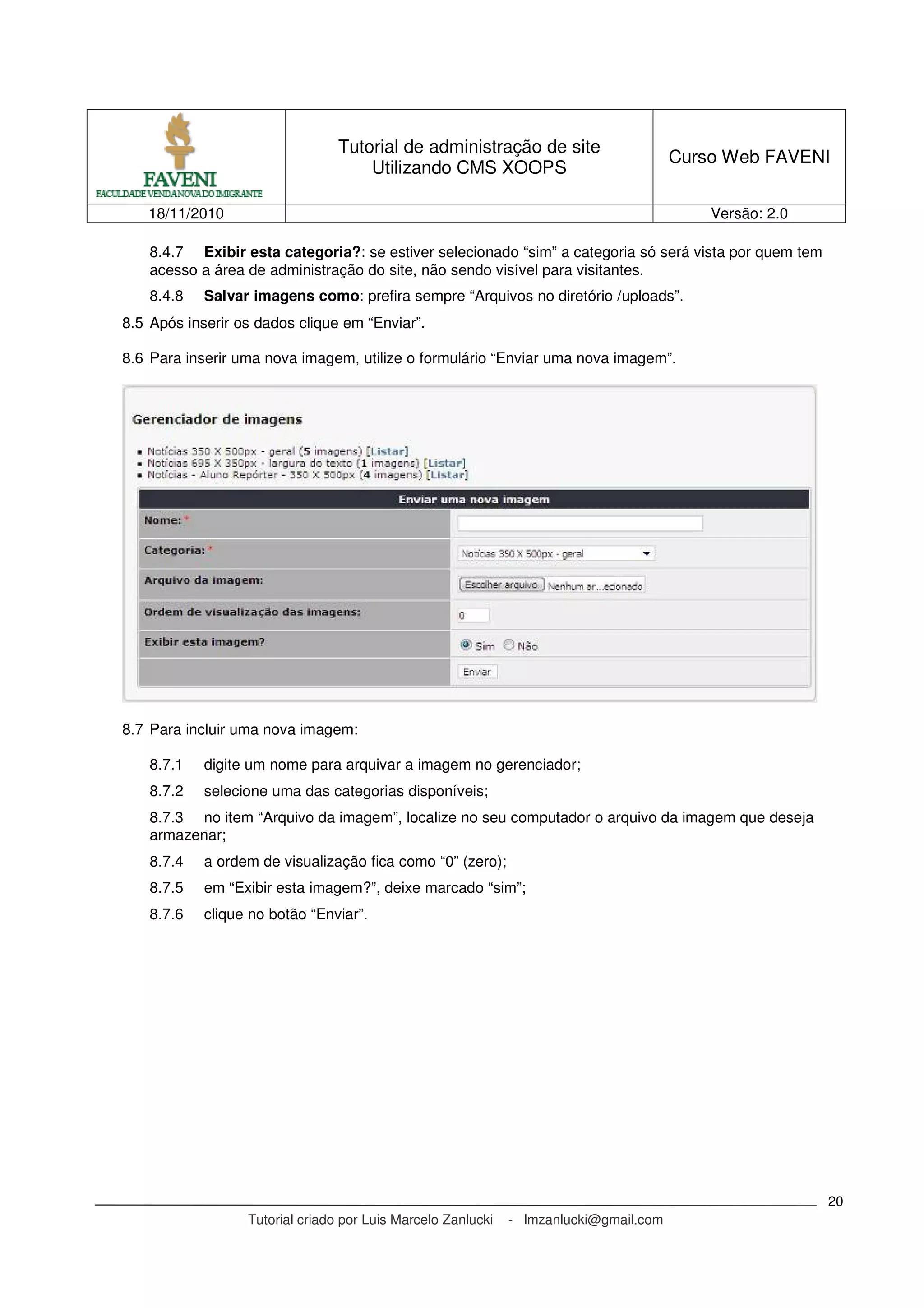 Tutorial de administração de site
Utilizando CMS XOOPS
Curso Web FAVENI
18/11/2010 Versão: 2.0
Tutorial criado por Luis Marcelo Zanlucki - lmzanlucki@gmail.com
20
8.4.7 Exibir esta categoria?: se estiver selecionado “sim” a categoria só será vista por quem tem
acesso a área de administração do site, não sendo visível para visitantes.
8.4.8 Salvar imagens como: prefira sempre “Arquivos no diretório /uploads”.
8.5 Após inserir os dados clique em “Enviar”.
8.6 Para inserir uma nova imagem, utilize o formulário “Enviar uma nova imagem”.
8.7 Para incluir uma nova imagem:
8.7.1 digite um nome para arquivar a imagem no gerenciador;
8.7.2 selecione uma das categorias disponíveis;
8.7.3 no item “Arquivo da imagem”, localize no seu computador o arquivo da imagem que deseja
armazenar;
8.7.4 a ordem de visualização fica como “0” (zero);
8.7.5 em “Exibir esta imagem?”, deixe marcado “sim”;
8.7.6 clique no botão “Enviar”.
 