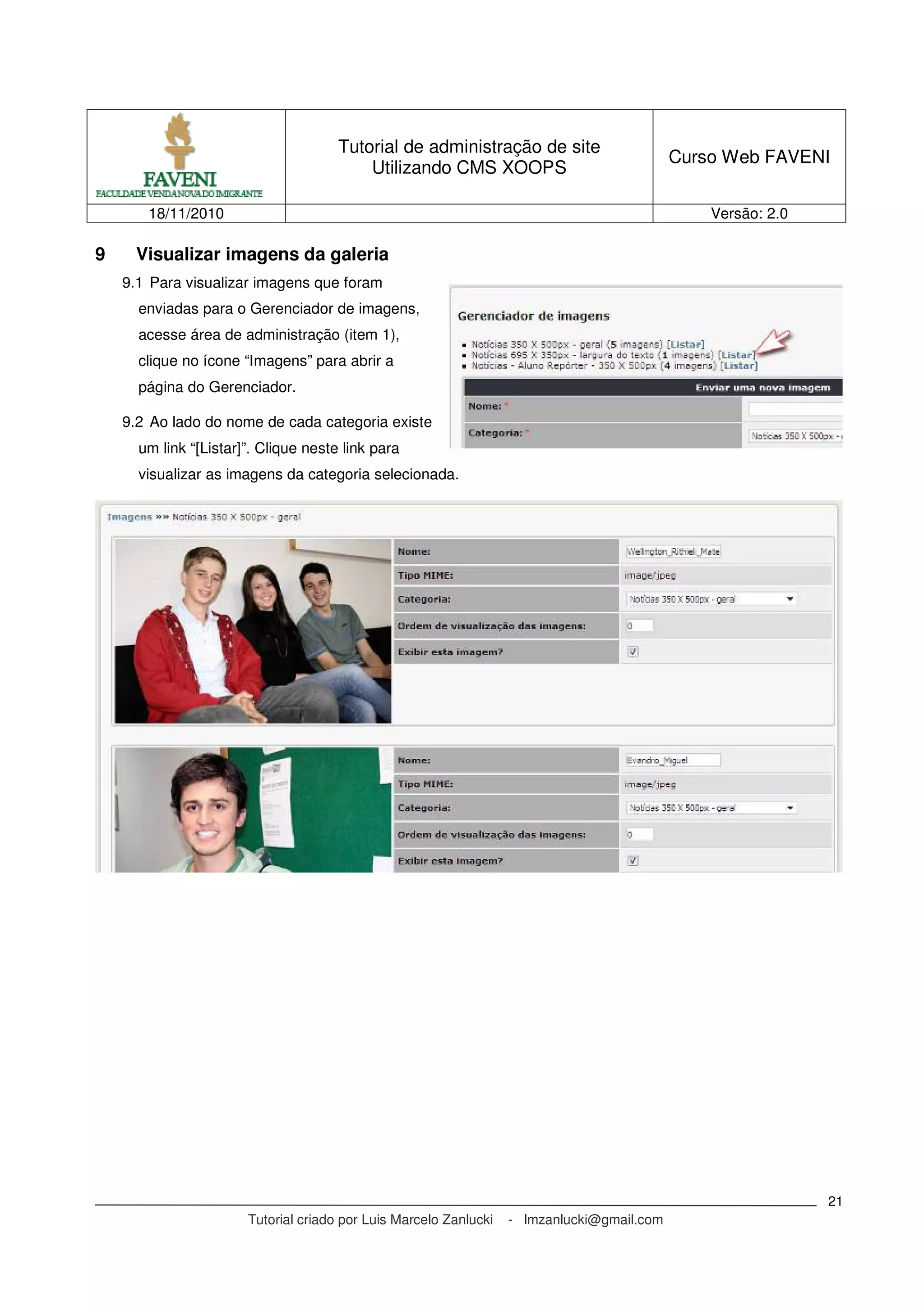 Tutorial de administração de site
Utilizando CMS XOOPS
Curso Web FAVENI
18/11/2010 Versão: 2.0
Tutorial criado por Luis Marcelo Zanlucki - lmzanlucki@gmail.com
21
9 Visualizar imagens da galeria
9.1 Para visualizar imagens que foram
enviadas para o Gerenciador de imagens,
acesse área de administração (item 1),
clique no ícone “Imagens” para abrir a
página do Gerenciador.
9.2 Ao lado do nome de cada categoria existe
um link “[Listar]”. Clique neste link para
visualizar as imagens da categoria selecionada.
 
