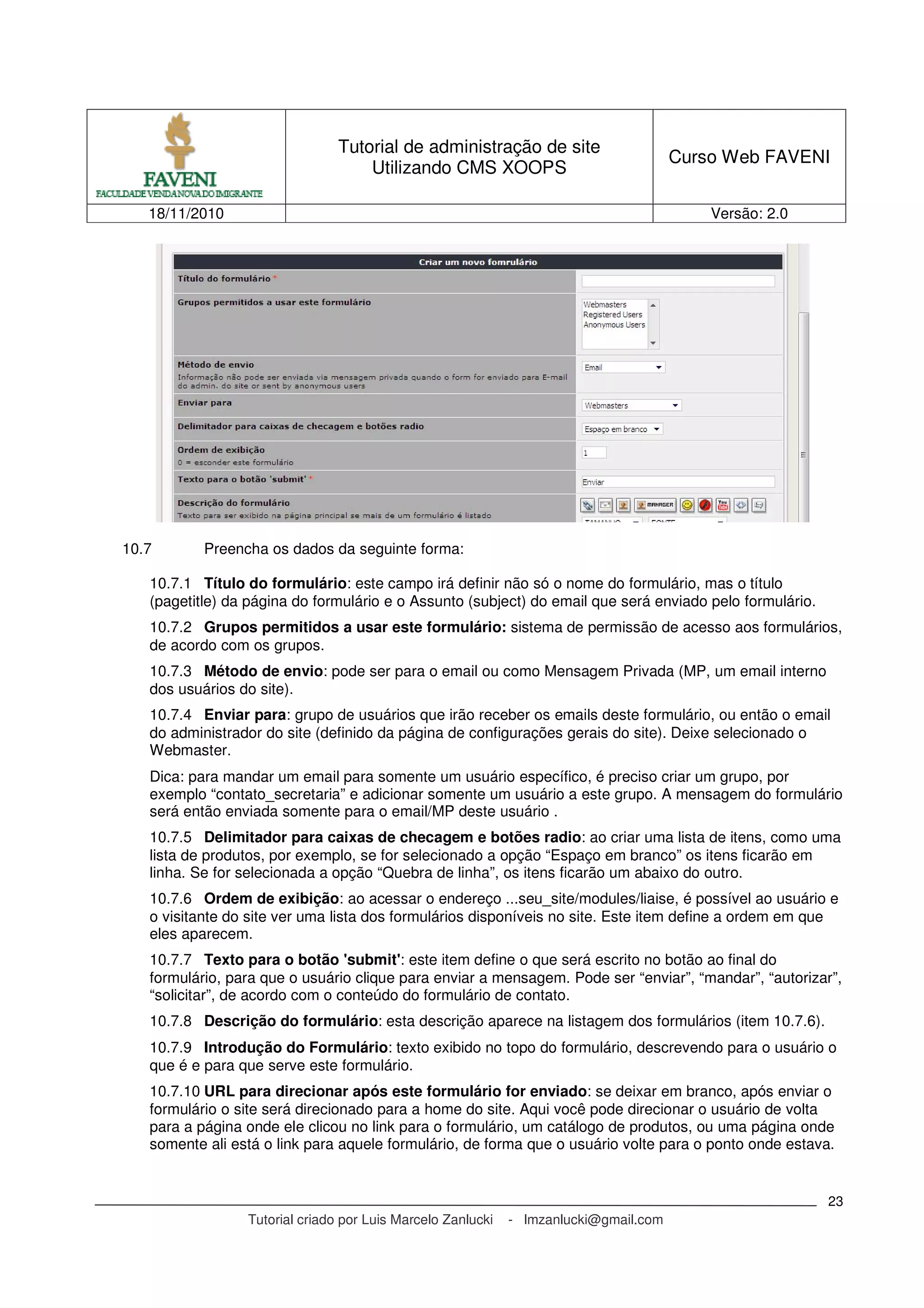 Tutorial de administração de site
Utilizando CMS XOOPS
Curso Web FAVENI
18/11/2010 Versão: 2.0
Tutorial criado por Luis Marcelo Zanlucki - lmzanlucki@gmail.com
23
10.7 Preencha os dados da seguinte forma:
10.7.1 Título do formulário: este campo irá definir não só o nome do formulário, mas o título
(pagetitle) da página do formulário e o Assunto (subject) do email que será enviado pelo formulário.
10.7.2 Grupos permitidos a usar este formulário: sistema de permissão de acesso aos formulários,
de acordo com os grupos.
10.7.3 Método de envio: pode ser para o email ou como Mensagem Privada (MP, um email interno
dos usuários do site).
10.7.4 Enviar para: grupo de usuários que irão receber os emails deste formulário, ou então o email
do administrador do site (definido da página de configurações gerais do site). Deixe selecionado o
Webmaster.
Dica: para mandar um email para somente um usuário específico, é preciso criar um grupo, por
exemplo “contato_secretaria” e adicionar somente um usuário a este grupo. A mensagem do formulário
será então enviada somente para o email/MP deste usuário .
10.7.5 Delimitador para caixas de checagem e botões radio: ao criar uma lista de itens, como uma
lista de produtos, por exemplo, se for selecionado a opção “Espaço em branco” os itens ficarão em
linha. Se for selecionada a opção “Quebra de linha”, os itens ficarão um abaixo do outro.
10.7.6 Ordem de exibição: ao acessar o endereço ...seu_site/modules/liaise, é possível ao usuário e
o visitante do site ver uma lista dos formulários disponíveis no site. Este item define a ordem em que
eles aparecem.
10.7.7 Texto para o botão 'submit': este item define o que será escrito no botão ao final do
formulário, para que o usuário clique para enviar a mensagem. Pode ser “enviar”, “mandar”, “autorizar”,
“solicitar”, de acordo com o conteúdo do formulário de contato.
10.7.8 Descrição do formulário: esta descrição aparece na listagem dos formulários (item 10.7.6).
10.7.9 Introdução do Formulário: texto exibido no topo do formulário, descrevendo para o usuário o
que é e para que serve este formulário.
10.7.10 URL para direcionar após este formulário for enviado: se deixar em branco, após enviar o
formulário o site será direcionado para a home do site. Aqui você pode direcionar o usuário de volta
para a página onde ele clicou no link para o formulário, um catálogo de produtos, ou uma página onde
somente ali está o link para aquele formulário, de forma que o usuário volte para o ponto onde estava.
 