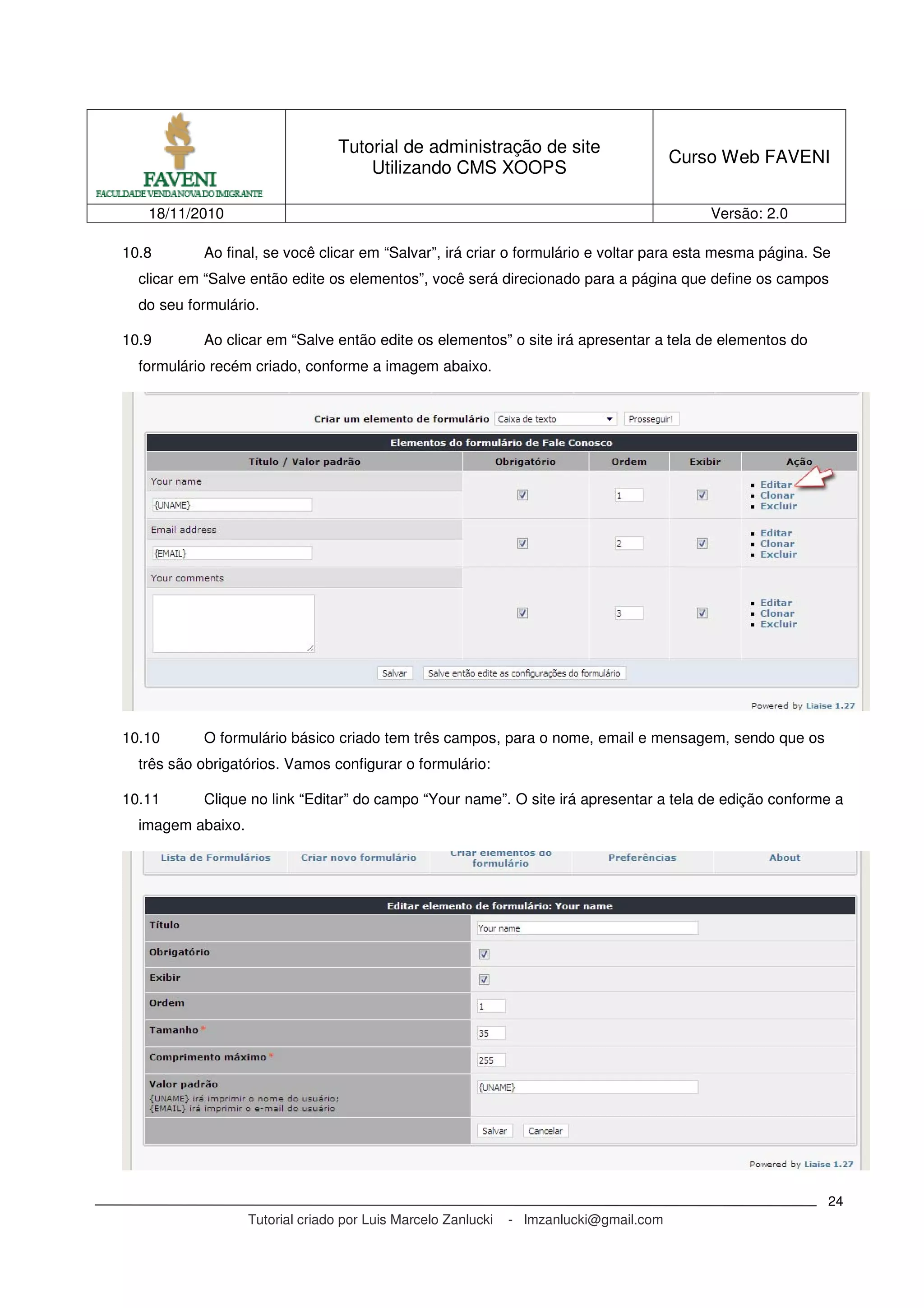 Tutorial de administração de site
Utilizando CMS XOOPS
Curso Web FAVENI
18/11/2010 Versão: 2.0
Tutorial criado por Luis Marcelo Zanlucki - lmzanlucki@gmail.com
24
10.8 Ao final, se você clicar em “Salvar”, irá criar o formulário e voltar para esta mesma página. Se
clicar em “Salve então edite os elementos”, você será direcionado para a página que define os campos
do seu formulário.
10.9 Ao clicar em “Salve então edite os elementos” o site irá apresentar a tela de elementos do
formulário recém criado, conforme a imagem abaixo.
10.10 O formulário básico criado tem três campos, para o nome, email e mensagem, sendo que os
três são obrigatórios. Vamos configurar o formulário:
10.11 Clique no link “Editar” do campo “Your name”. O site irá apresentar a tela de edição conforme a
imagem abaixo.
 