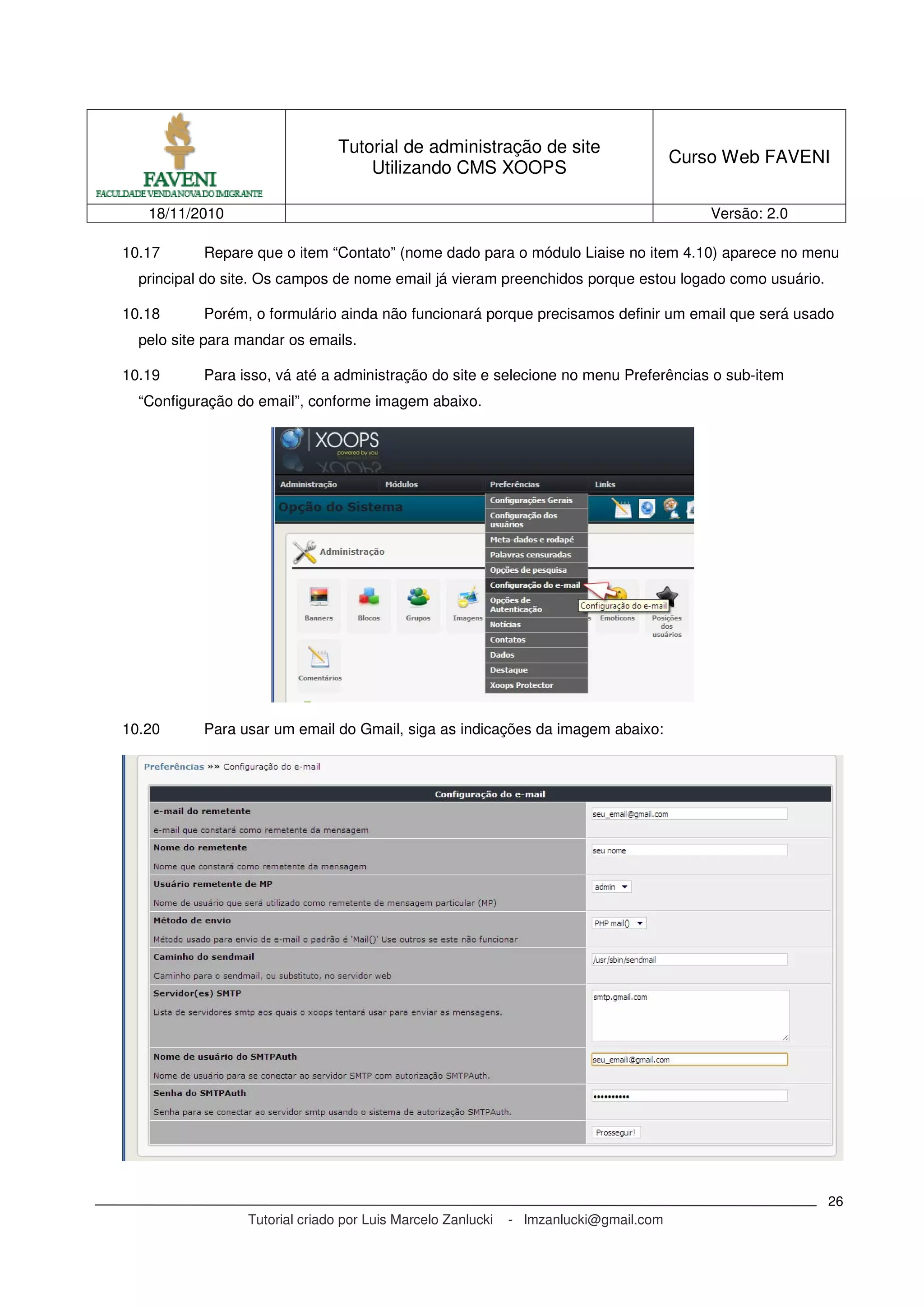 Tutorial de administração de site
Utilizando CMS XOOPS
Curso Web FAVENI
18/11/2010 Versão: 2.0
Tutorial criado por Luis Marcelo Zanlucki - lmzanlucki@gmail.com
26
10.17 Repare que o item “Contato” (nome dado para o módulo Liaise no item 4.10) aparece no menu
principal do site. Os campos de nome email já vieram preenchidos porque estou logado como usuário.
10.18 Porém, o formulário ainda não funcionará porque precisamos definir um email que será usado
pelo site para mandar os emails.
10.19 Para isso, vá até a administração do site e selecione no menu Preferências o sub-item
“Configuração do email”, conforme imagem abaixo.
10.20 Para usar um email do Gmail, siga as indicações da imagem abaixo:
 
