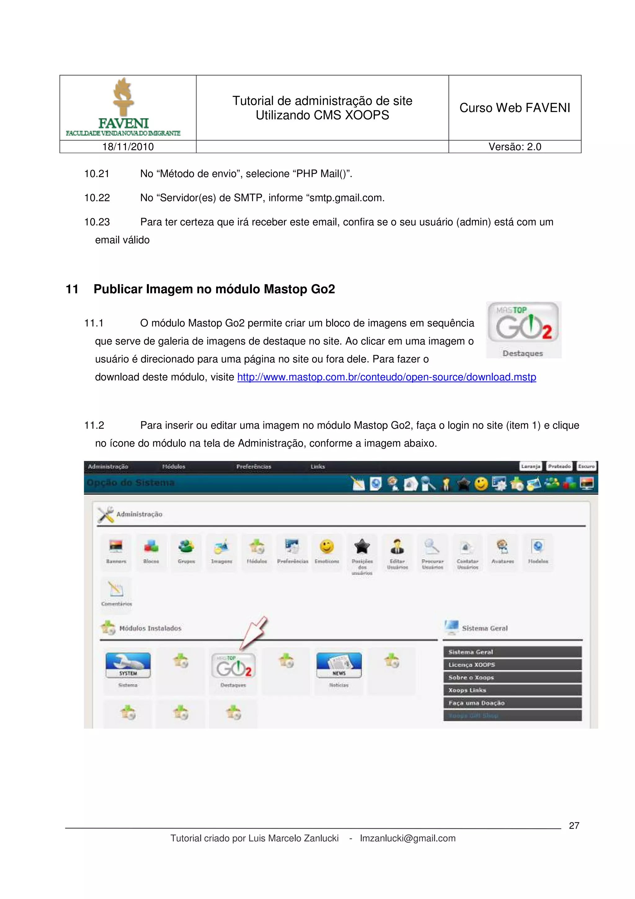 Tutorial de administração de site
Utilizando CMS XOOPS
Curso Web FAVENI
18/11/2010 Versão: 2.0
Tutorial criado por Luis Marcelo Zanlucki - lmzanlucki@gmail.com
27
10.21 No “Método de envio”, selecione “PHP Mail()”.
10.22 No “Servidor(es) de SMTP, informe “smtp.gmail.com.
10.23 Para ter certeza que irá receber este email, confira se o seu usuário (admin) está com um
email válido
11 Publicar Imagem no módulo Mastop Go2
11.1 O módulo Mastop Go2 permite criar um bloco de imagens em sequência
que serve de galeria de imagens de destaque no site. Ao clicar em uma imagem o
usuário é direcionado para uma página no site ou fora dele. Para fazer o
download deste módulo, visite http://www.mastop.com.br/conteudo/open-source/download.mstp
11.2 Para inserir ou editar uma imagem no módulo Mastop Go2, faça o login no site (item 1) e clique
no ícone do módulo na tela de Administração, conforme a imagem abaixo.
 