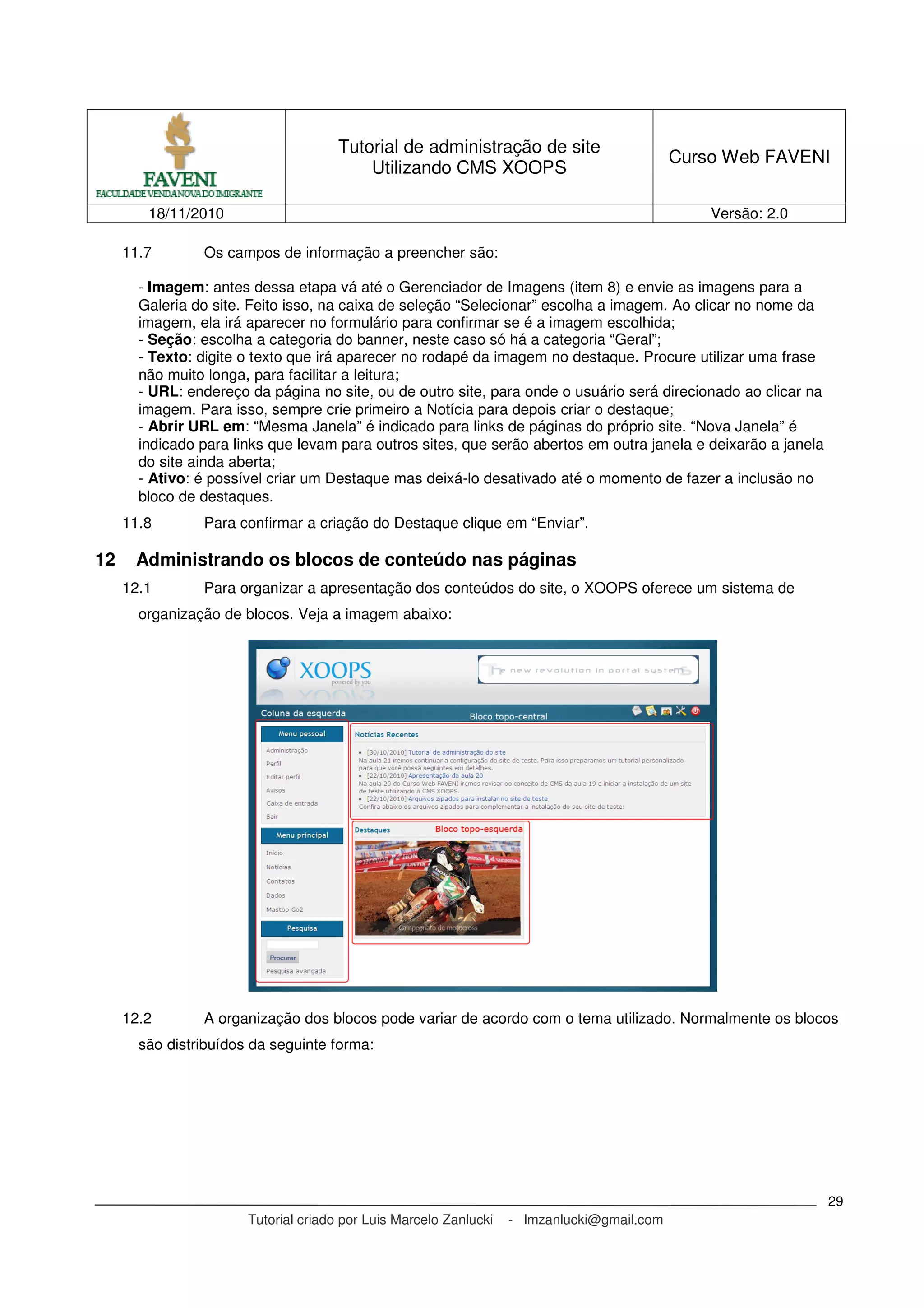 Tutorial de administração de site
Utilizando CMS XOOPS
Curso Web FAVENI
18/11/2010 Versão: 2.0
Tutorial criado por Luis Marcelo Zanlucki - lmzanlucki@gmail.com
29
11.7 Os campos de informação a preencher são:
- Imagem: antes dessa etapa vá até o Gerenciador de Imagens (item 8) e envie as imagens para a
Galeria do site. Feito isso, na caixa de seleção “Selecionar” escolha a imagem. Ao clicar no nome da
imagem, ela irá aparecer no formulário para confirmar se é a imagem escolhida;
- Seção: escolha a categoria do banner, neste caso só há a categoria “Geral”;
- Texto: digite o texto que irá aparecer no rodapé da imagem no destaque. Procure utilizar uma frase
não muito longa, para facilitar a leitura;
- URL: endereço da página no site, ou de outro site, para onde o usuário será direcionado ao clicar na
imagem. Para isso, sempre crie primeiro a Notícia para depois criar o destaque;
- Abrir URL em: “Mesma Janela” é indicado para links de páginas do próprio site. “Nova Janela” é
indicado para links que levam para outros sites, que serão abertos em outra janela e deixarão a janela
do site ainda aberta;
- Ativo: é possível criar um Destaque mas deixá-lo desativado até o momento de fazer a inclusão no
bloco de destaques.
11.8 Para confirmar a criação do Destaque clique em “Enviar”.
12 Administrando os blocos de conteúdo nas páginas
12.1 Para organizar a apresentação dos conteúdos do site, o XOOPS oferece um sistema de
organização de blocos. Veja a imagem abaixo:
12.2 A organização dos blocos pode variar de acordo com o tema utilizado. Normalmente os blocos
são distribuídos da seguinte forma:
 
