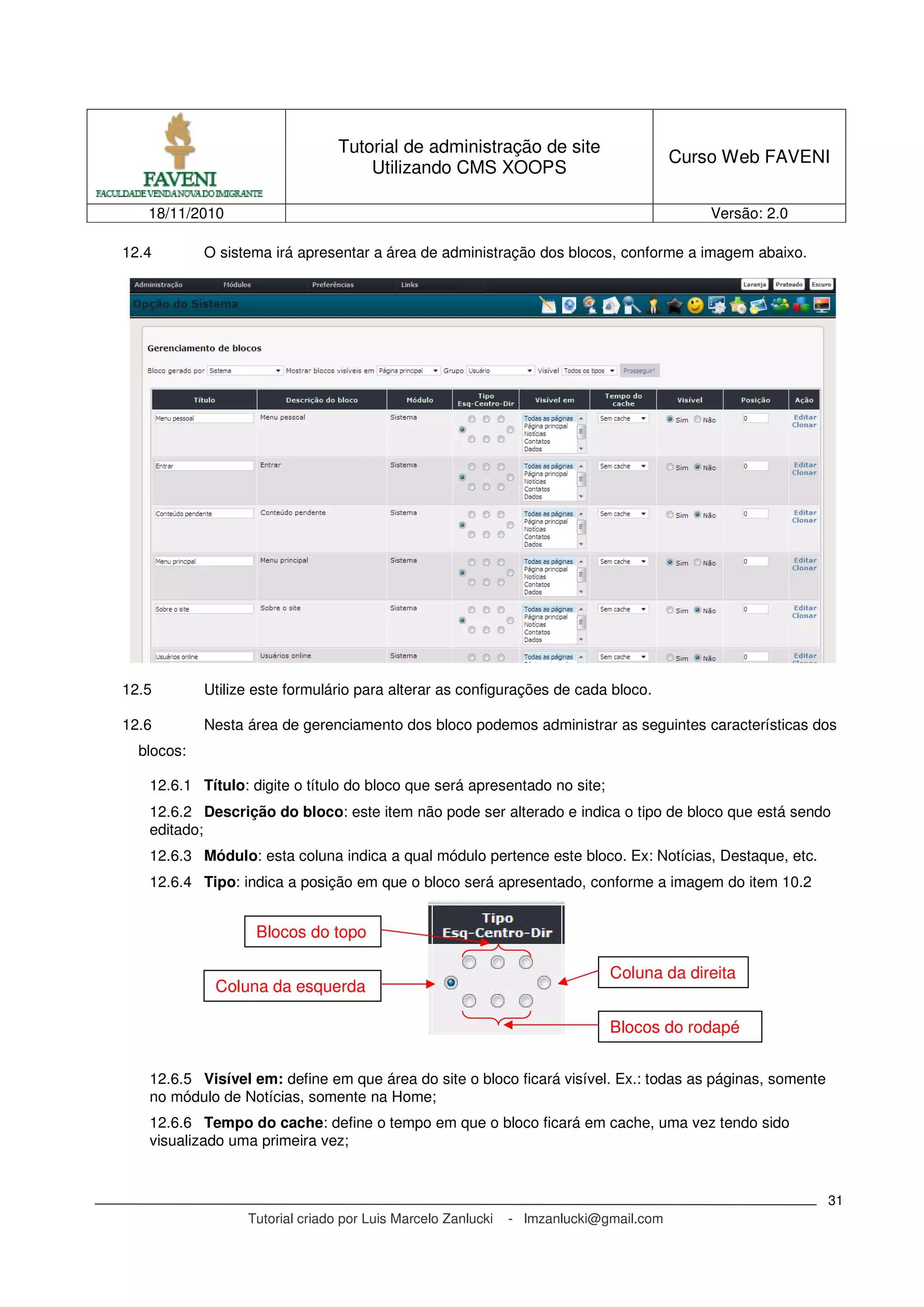 Tutorial de administração de site
Utilizando CMS XOOPS
Curso Web FAVENI
18/11/2010 Versão: 2.0
Tutorial criado por Luis Marcelo Zanlucki - lmzanlucki@gmail.com
31
12.4 O sistema irá apresentar a área de administração dos blocos, conforme a imagem abaixo.
12.5 Utilize este formulário para alterar as configurações de cada bloco.
12.6 Nesta área de gerenciamento dos bloco podemos administrar as seguintes características dos
blocos:
12.6.1 Título: digite o título do bloco que será apresentado no site;
12.6.2 Descrição do bloco: este item não pode ser alterado e indica o tipo de bloco que está sendo
editado;
12.6.3 Módulo: esta coluna indica a qual módulo pertence este bloco. Ex: Notícias, Destaque, etc.
12.6.4 Tipo: indica a posição em que o bloco será apresentado, conforme a imagem do item 10.2
12.6.5 Visível em: define em que área do site o bloco ficará visível. Ex.: todas as páginas, somente
no módulo de Notícias, somente na Home;
12.6.6 Tempo do cache: define o tempo em que o bloco ficará em cache, uma vez tendo sido
visualizado uma primeira vez;
Blocos do topo
Coluna da esquerda
Coluna da direita
Blocos do rodapé
 