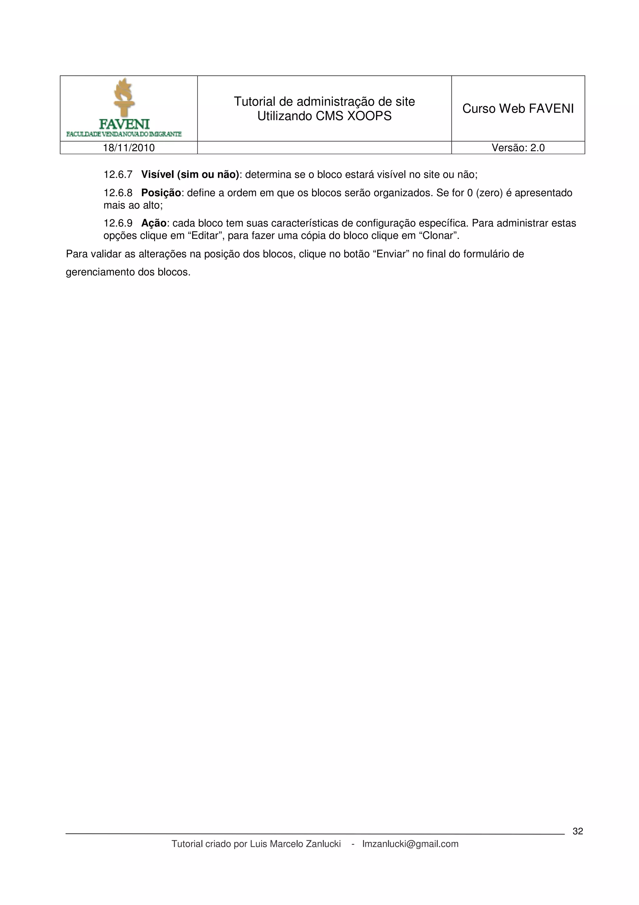 Tutorial de administração de site
Utilizando CMS XOOPS
Curso Web FAVENI
18/11/2010 Versão: 2.0
Tutorial criado por Luis Marcelo Zanlucki - lmzanlucki@gmail.com
32
12.6.7 Visível (sim ou não): determina se o bloco estará visível no site ou não;
12.6.8 Posição: define a ordem em que os blocos serão organizados. Se for 0 (zero) é apresentado
mais ao alto;
12.6.9 Ação: cada bloco tem suas características de configuração específica. Para administrar estas
opções clique em “Editar”, para fazer uma cópia do bloco clique em “Clonar”.
Para validar as alterações na posição dos blocos, clique no botão “Enviar” no final do formulário de
gerenciamento dos blocos.
 