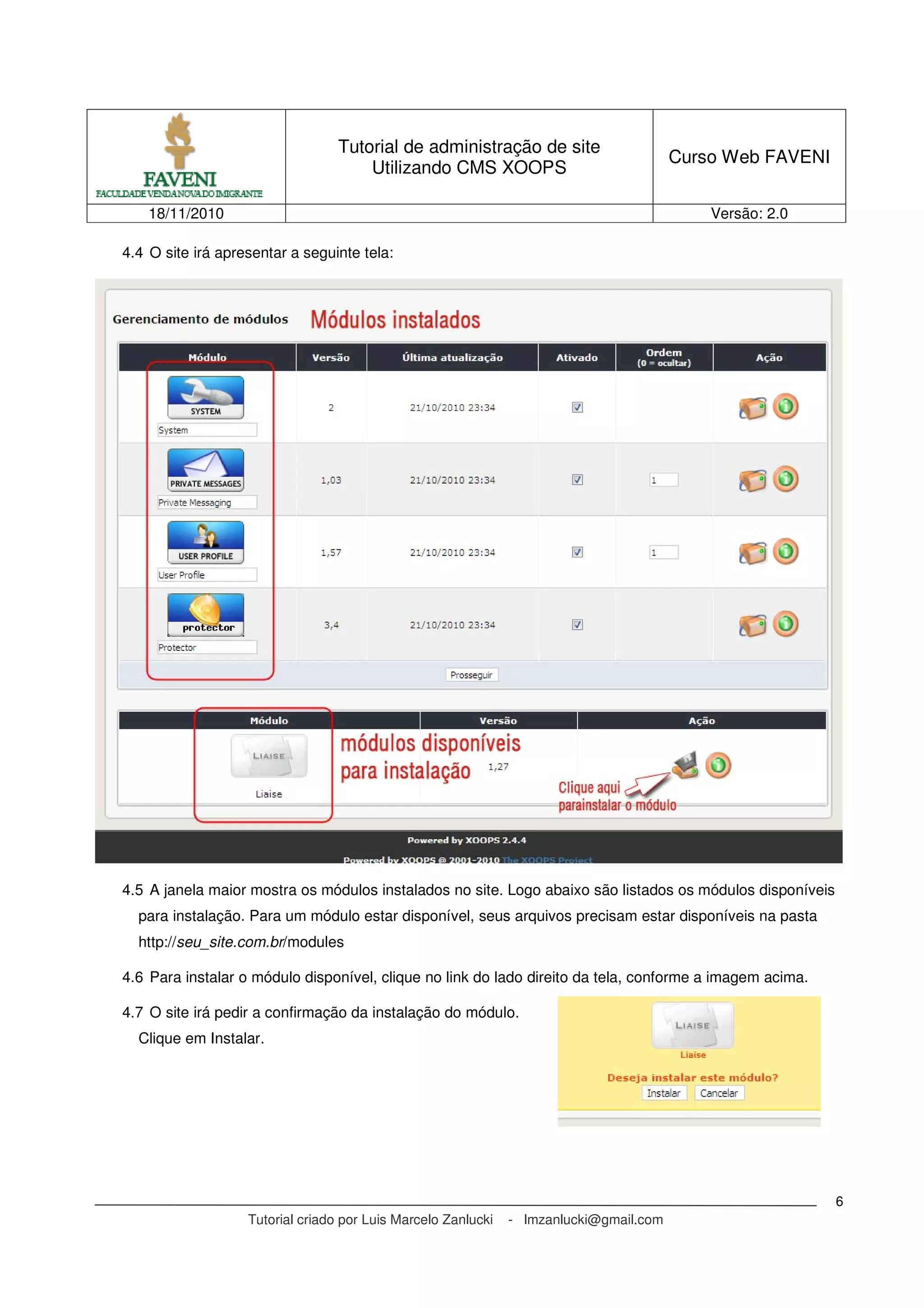 Tutorial de administração de site
Utilizando CMS XOOPS
Curso Web FAVENI
18/11/2010 Versão: 2.0
Tutorial criado por Luis Marcelo Zanlucki - lmzanlucki@gmail.com
6
4.4 O site irá apresentar a seguinte tela:
4.5 A janela maior mostra os módulos instalados no site. Logo abaixo são listados os módulos disponíveis
para instalação. Para um módulo estar disponível, seus arquivos precisam estar disponíveis na pasta
http://seu_site.com.br/modules
4.6 Para instalar o módulo disponível, clique no link do lado direito da tela, conforme a imagem acima.
4.7 O site irá pedir a confirmação da instalação do módulo.
Clique em Instalar.
 