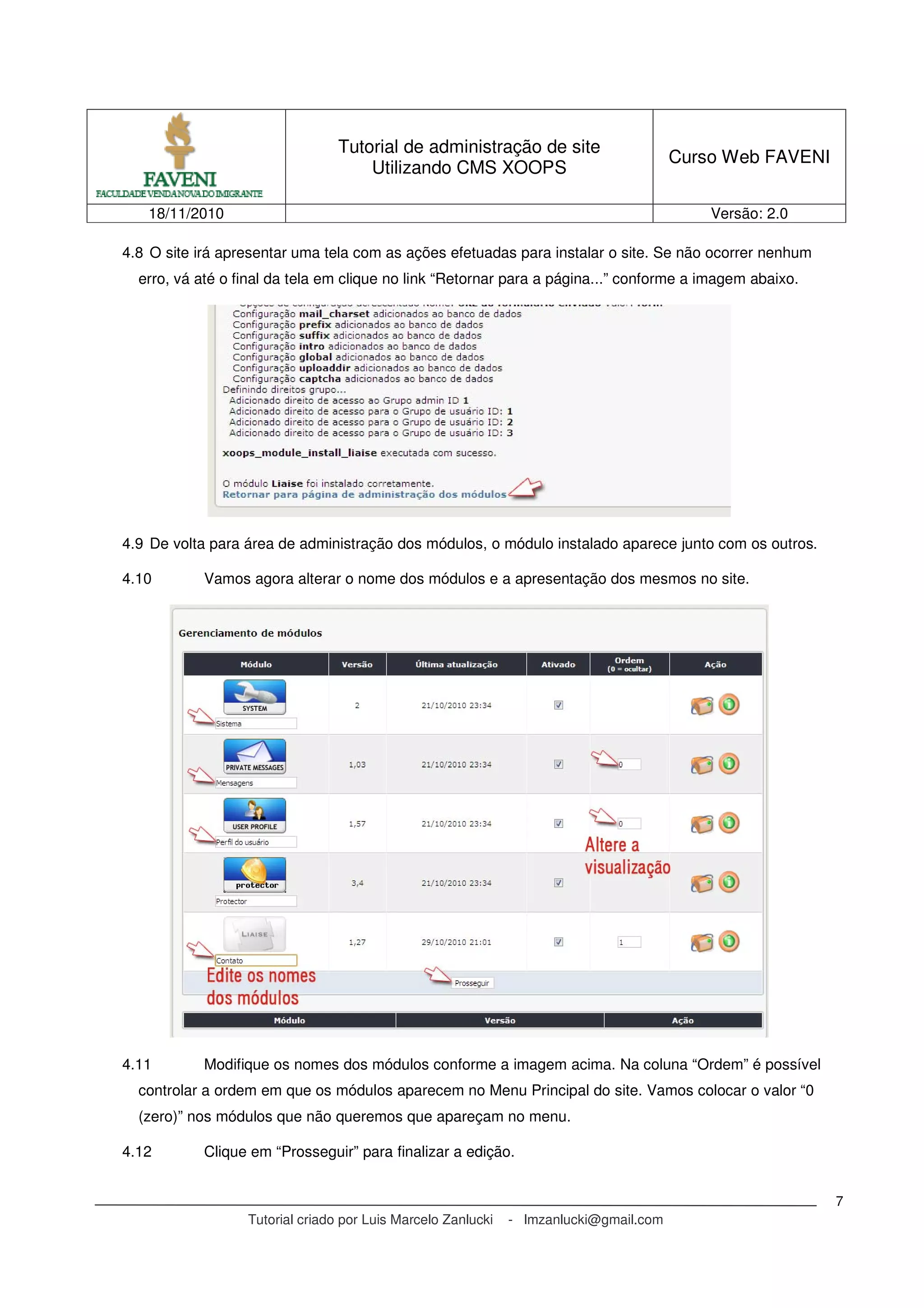 Tutorial de administração de site
Utilizando CMS XOOPS
Curso Web FAVENI
18/11/2010 Versão: 2.0
Tutorial criado por Luis Marcelo Zanlucki - lmzanlucki@gmail.com
7
4.8 O site irá apresentar uma tela com as ações efetuadas para instalar o site. Se não ocorrer nenhum
erro, vá até o final da tela em clique no link “Retornar para a página...” conforme a imagem abaixo.
4.9 De volta para área de administração dos módulos, o módulo instalado aparece junto com os outros.
4.10 Vamos agora alterar o nome dos módulos e a apresentação dos mesmos no site.
4.11 Modifique os nomes dos módulos conforme a imagem acima. Na coluna “Ordem” é possível
controlar a ordem em que os módulos aparecem no Menu Principal do site. Vamos colocar o valor “0
(zero)” nos módulos que não queremos que apareçam no menu.
4.12 Clique em “Prosseguir” para finalizar a edição.
 