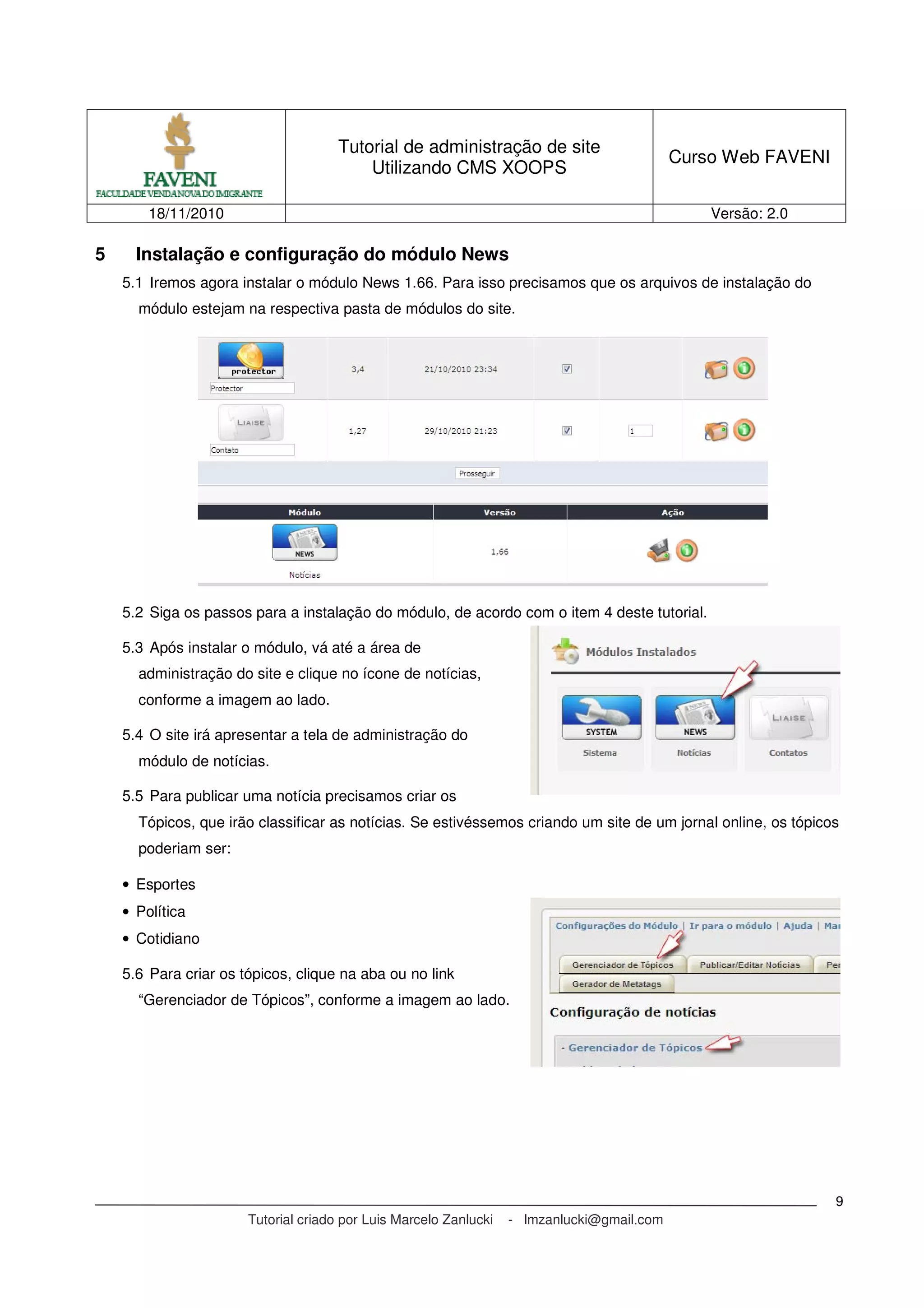 Tutorial de administração de site
Utilizando CMS XOOPS
Curso Web FAVENI
18/11/2010 Versão: 2.0
Tutorial criado por Luis Marcelo Zanlucki - lmzanlucki@gmail.com
9
5 Instalação e configuração do módulo News
5.1 Iremos agora instalar o módulo News 1.66. Para isso precisamos que os arquivos de instalação do
módulo estejam na respectiva pasta de módulos do site.
5.2 Siga os passos para a instalação do módulo, de acordo com o item 4 deste tutorial.
5.3 Após instalar o módulo, vá até a área de
administração do site e clique no ícone de notícias,
conforme a imagem ao lado.
5.4 O site irá apresentar a tela de administração do
módulo de notícias.
5.5 Para publicar uma notícia precisamos criar os
Tópicos, que irão classificar as notícias. Se estivéssemos criando um site de um jornal online, os tópicos
poderiam ser:
• Esportes
• Política
• Cotidiano
5.6 Para criar os tópicos, clique na aba ou no link
“Gerenciador de Tópicos”, conforme a imagem ao lado.
 
