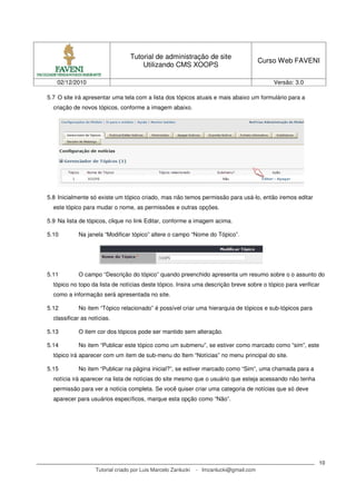 Tutorial de administração de site
                                                                                        Curso Web FAVENI
                                      Utilizando CMS XOOPS

   02/12/2010                                                                               Versão: 3.0

5.7 O site irá apresentar uma tela com a lista dos tópicos atuais e mais abaixo um formulário para a
  criação de novos tópicos, conforme a imagem abaixo.




5.8 Inicialmente só existe um tópico criado, mas não temos permissão para usá-lo, então iremos editar
  este tópico para mudar o nome, as permissões e outras opções.

5.9 Na lista de tópicos, clique no link Editar, conforme a imagem acima.

5.10        Na janela “Modificar tópico” altere o campo “Nome do Tópico”.




5.11        O campo “Descrição do tópico” quando preenchido apresenta um resumo sobre o o assunto do
  tópico no topo da lista de notícias deste tópico. Insira uma descrição breve sobre o tópico para verificar
  como a informação será apresentada no site.

5.12        No item “Tópico relacionado” é possível criar uma hierarquia de tópicos e sub-tópicos para
  classificar as notícias.

5.13        O item cor dos tópicos pode ser mantido sem alteração.

5.14        No item “Publicar este tópico como um submenu”, se estiver como marcado como “sim”, este
  tópico irá aparecer com um item de sub-menu do Item “Notícias” no menu principal do site.

5.15        No item “Publicar na página inicial?”, se estiver marcado como “Sim”, uma chamada para a
  notícia irá aparecer na lista de notícias do site mesmo que o usuário que esteja acessando não tenha
  permissão para ver a notícia completa. Se você quiser criar uma categoria de notícias que só deve
  aparecer para usuários específicos, marque esta opção como “Não”.




                                                                                                           10
                   Tutorial criado por Luis Marcelo Zanlucki   - lmzanlucki@gmail.com
 